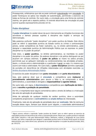 Resumo de Direito Administrativo
PM-PA (Oficial)
Prof. Herbert Almeida
Prof. Herbert Almeida www.estrategiaconcursos.com.br Página 17 de 41
Prosseguindo, enfatizamos que não se pode confundir subordinação com vinculação. O
poder hierárquico se aplica nas relações de subordinação, permitindo o exercício de
todas as formas de controle. Por outro lado, a vinculação gera uma forma de controle
restrita, em geral sob o aspecto político. O controle decorrente da vinculação só pode
ocorrer quando expressamente previsto em lei.
Poder disciplinar
O poder disciplinar é o poder-dever de punir internamente as infrações funcionais dos
servidores e demais pessoas sujeitas à disciplina dos órgãos e serviços da
Administração.
Não podemos confundir “poder disciplinar” com poder punitivo do Estado. Este último
pode se referir à capacidade punitiva do Estado contra os crimes e contravenções
penais, sendo competência do Poder Judiciário; ou, no direito administrativo, pode
designar a capacidade punitiva da Administração Pública que se expressa no poder
disciplinar ou no poder de polícia9
.
Vale dizer, o poder punitivo, no âmbito administrativo, se manifesta no poder
disciplinar e no poder de polícia. Os poderes disciplinar e de polícia distinguem-se por
atuarem em campos distintos. O poder de polícia se insere na esfera privada,
permitindo que se apliquem restrições ou condicionamentos nas atividades privadas.
Assim, o vínculo entre a Administração e o particular é geral, ou seja, é o mesmo que
ocorre com toda a coletividade. Por outro lado, o poder disciplinar permite a aplicação
de punições em decorrência de infrações relacionadas com atividades exercidas no
âmbito da própria Administração Pública.
O exercício do poder disciplinar é em parte vinculado e em parte discricionário.
Isso, pois pode-se dizer que é vinculada a competência para instaurar o
procedimento administrativo para apurar a falta e, se comprovado o ilícito
administrativo, a autoridade é obrigada a responsabilizar o agente faltoso.
Por outro lado, em regra, é discricionária a competência para tipificação da falta e
para a escolha e gradação da penalidade.
Por fim, é importante tecer alguns comentários sobre o direito de defesa e a motivação
dos atos de aplicação de penalidades.
Antes da aplicação de qualquer medida de caráter punitivo, deve a autoridade
competente proporcionar o contraditório e a ampla defesa do interessado.
Finalmente, todo ato de aplicação de penalidade deve ser motivado. Não há nenhuma
exceção dessa regra. Sempre que decidir punir alguém, a autoridade administrativa
9
Alguns autores utilizam a expressão “poder punitivo do Estado” para se referir apenas ao exercício da
capacidade punitiva em decorrência de crimes e contravenções penais. Nesse caso, o poder punitivo é realizado
pelo Poder Judiciário e não pela Administração Pública. Adotamos, todavia, a designação de Lucas Rocha
Furtado, que utiliza a expressão para designar a capacidade punitiva tanto no Direito Penal quanto no Direito
Administrativo, que, neste último caso, apresenta-se no poder disciplinar e no poder de polícia (Furtado, 2012,
pp. 576-577).
 