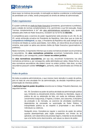 Resumo de Direito Administrativo
PM-PA (Oficial)
Prof. Herbert Almeida
Prof. Herbert Almeida www.estrategiaconcursos.com.br Página 18 de 41
deve expor os motivos da punição. A motivação se destina a evidenciar a conformação
da penalidade com a falta, sendo pressuposto do direito de defesa do administrado.
Poder regulamentar
É o poder conferido ao chefe do Poder Executivo (presidente, governadores e prefeitos),
para a edição de normas complementares à lei, permitindo a sua fiel execução. Essas
“normas complementares à lei” são atos administrativos normativos, que, quando
editados pelo chefe do Poder Executivo, revestem-se na forma de decreto.
A competência para o exercício do poder regulamentar está prevista no art. 84, IV, da
CF, sendo atribuição privativa do Presidente da República. Vale dizer que se trata de
competência indelegável, ou seja, o Presidente da República não pode delegá-la aos
ministros de Estado ou outras autoridades. Com efeito, em decorrência do princípio da
simetria, esse poder se aplica aos demais chefes do Poder Executivo (governadores e
prefeitos).
Neste momento, é importante informar que os atos normativos dividem-se em primários
e secundários. Os atos normativos primários encontram fundamento direto na
Constituição e, por conseguinte, podem inovar na ordem jurídica.
Os atos normativos secundários, por sua vez, encontram fundamento nos atos
normativos primários e, por conseguinte, estão delimitados por estes. Dessa forma, os
atos normativos secundários não podem inovar na ordem jurídica. Vale dizer, os atos
secundários possuem caráter infralegal e, portanto, estão subordinados aos limites da
lei.
Poder de polícia
De todos os poderes administrativos, o que merece maior atenção é o poder de polícia,
pois se trata de uma atividade fim da administração, de elevada importância para a
preservação do interesse público.
A definição legal do poder de polícia encontra-se no Código Tributário Nacional, nos
seguintes termos:
Art. 78. Considera-se poder de polícia atividade da administração pública
que, limitando ou disciplinando direito, interêsse ou liberdade, regula a
prática de ato ou abstenção de fato, em razão de intêresse público
concernente à segurança, à higiene, à ordem, aos costumes, à disciplina
da produção e do mercado, ao exercício de atividades econômicas
dependentes de concessão ou autorização do Poder Público, à
tranqüilidade pública ou ao respeito à propriedade e aos direitos
individuais ou coletivos.
Parágrafo único. Considera-se regular o exercício do poder de polícia
quando desempenhado pelo órgão competente nos limites da lei
aplicável, com observância do processo legal e, tratando-se de atividade
que a lei tenha como discricionária, sem abuso ou desvio de poder.
 