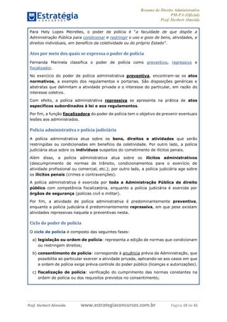 Resumo de Direito Administrativo
PM-PA (Oficial)
Prof. Herbert Almeida
Prof. Herbert Almeida www.estrategiaconcursos.com.br Página 19 de 41
Para Hely Lopes Meirelles, o poder de polícia é “a faculdade de que dispõe a
Administração Pública para condicionar e restringir o uso e gozo de bens, atividades, e
direitos individuais, em benefício da coletividade ou do próprio Estado”.
Atos por meio dos quais se expressa o poder de polícia
Fernanda Marinela classifica o poder de polícia como preventivo, repressivo e
fiscalizador.
No exercício do poder de polícia administrativa preventiva, encontram-se os atos
normativos, a exemplo dos regulamentos e portarias. São disposições genéricas e
abstratas que delimitam a atividade privada e o interesse do particular, em razão do
interesse coletivo.
Com efeito, a polícia administrativa repressiva se apresenta na prática de atos
específicos subordinados à lei e aos regulamentos.
Por fim, a função fiscalizadora do poder de polícia tem o objetivo de prevenir eventuais
lesões aos administrados.
Polícia administrativa e polícia judiciária
A polícia administrativa atua sobre os bens, direitos e atividades que serão
restringidas ou condicionadas em benefício da coletividade. Por outro lado, a polícia
judiciária atua sobre os indivíduos suspeitos do cometimento de ilícitos penais.
Além disso, a polícia administrativa atua sobre os ilícitos administrativos
(descumprimento de normas de trânsito, condicionamentos para o exercício de
atividade profissional ou comercial, etc.); por outro lado, a polícia judiciária age sobre
os ilícitos penais (crimes e contravenções).
A polícia administrativa é exercida por toda a Administração Pública de direito
público com competência fiscalizatória, enquanto a polícia judiciária é exercida por
órgãos de segurança (polícias civil e militar).
Por fim, a atividade de polícia administrativa é predominantemente preventiva,
enquanto a polícia judiciária é predominantemente repressiva, em que pese existam
atividades repressivas naquela e preventivas nesta.
Ciclo do poder de polícia
O ciclo de polícia é composto das seguintes fases:
a) legislação ou ordem de polícia: representa a edição de normas que condicionam
ou restringem direitos;
b) consentimento de polícia: corresponde à anuência prévia da Administração, que
possibilita ao particular exercer a atividade privada, aplicando-se aos casos em que
a ordem de polícia exige prévia controle do poder público (licenças e autorizações).
c) fiscalização de polícia: verificação do cumprimento das normas constantes na
ordem de polícia ou dos requisitos previstos no consentimento;
 