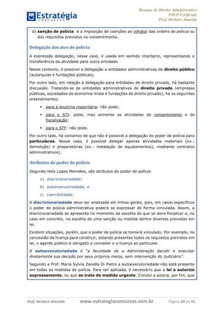 Resumo de Direito Administrativo
PM-PA (Oficial)
Prof. Herbert Almeida
Prof. Herbert Almeida www.estrategiaconcursos.com.br Página 20 de 41
d) sanção de polícia: é a imposição de coerções ao infrator das ordens de polícia ou
dos requisitos previstos no consentimento.
Delegação dos atos de polícia
A expressão delegação, nesse caso, é usada em sentido impróprio, representando a
transferência da atividade para outra entidade.
Nesse contexto, é possível a delegação a entidades administrativas de direito público
(autarquias e fundações públicas).
Por outro lado, em relação à delegação para entidades de direito privado, há bastante
discussão. Tratando-se de entidades administrativas de direito privado (empresas
públicas, sociedades de economia mista e fundações de direito privado), há os seguintes
entendimentos:
 para a doutrina majoritária: não pode;
 para o STJ: pode, mas somente as atividades de consentimento e de
fiscalização;
 para o STF: não pode.
Por outro lado, há consenso de que não é possível a delegação do poder de polícia para
particulares. Nesse caso, é possível delegar apenas atividades materiais (ex.:
demolição) e preparatórias (ex.: instalação de equipamentos), mediante contratos
administrativos).
Atributos do poder de polícia
Segundo Hely Lopes Meirelles, são atributos do poder de polícia:
a) discricionariedade;
b) autoexecutoriedade; e
c) coercibilidade.
A discricionariedade deve ser analisada em linhas gerais, pois, em casos específicos
o poder de polícia administrativa poderá se expressar de forma vinculada. Assim, a
discricionariedade se apresenta no momento da escolha do que se deve fiscalizar e, no
caso em concreto, na escolha de uma sanção ou medida dentre diversas previstas em
lei.
Existem situações, porém, que o poder de polícia se tornará vinculado. Por exemplo, na
concessão de licença para construir, estando presentes todos os requisitos previstos em
lei, o agente público é obrigado a conceder o a licença ao particular.
A autoexecutoriedade é “a faculdade de a Administração decidir e executar
diretamente sua decisão por seus próprios meios, sem intervenção do Judiciário”.
Segundo a Prof. Maria Sylvia Zanella Di Pietro a autoexecutoriedade não está presente
em todas as medidas de polícia. Para ser aplicada, é necessário que a lei a autorize
expressamente, ou que se trate de medida urgente. Conclui a autora, por fim, que
 