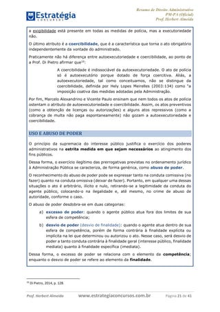 Resumo de Direito Administrativo
PM-PA (Oficial)
Prof. Herbert Almeida
Prof. Herbert Almeida www.estrategiaconcursos.com.br Página 21 de 41
a exigibilidade está presente em todas as medidas de polícia, mas a executoriedade
não.
O último atributo é a coercibilidade, que é a característica que torna o ato obrigatório
independentemente da vontade do administrado.
Praticamente não há diferença entre autoexecutoriedade e coercibilidade, ao ponto de
a Prof. Di Pietro afirmar que10
:
A coercibilidade é indissociável da autoexecutoriedade. O ato de polícia
só é autoexecutório porque dotado de força coercitiva. Aliás, a
autoexecutoriedade, tal como conceituamos, não se distingue da
coercibilidade, definida por Hely Lopes Meirelles (2003:134) como “a
imposição coativa das medidas adotadas pela Administração.
Por fim, Marcelo Alexandrino e Vicente Paulo ensinam que nem todos os atos de polícia
ostentam o atributo de autoexecutoriedade e coercibilidade. Assim, os atos preventivos
(como a obtenção de licenças ou autorizações) e alguns atos repressivos (como a
cobrança de multa não paga espontaneamente) não gozam a autoexecutoriedade e
coercibilidade.
USO E ABUSO DE PODER
O princípio da supremacia do interesse público justifica o exercício dos poderes
administrativos na estrita medida em que sejam necessários ao atingimento dos
fins públicos.
Dessa forma, o exercício ilegítimo das prerrogativas previstas no ordenamento jurídico
à Administração Pública se caracteriza, de forma genérica, como abuso de poder.
O reconhecimento do abuso de poder pode se expressar tanto na conduta comissiva (no
fazer) quanto na conduta omissiva (deixar de fazer). Portanto, em qualquer uma dessas
situações o ato é arbitrário, ilícito e nulo, retirando-se a legitimidade da conduta do
agente público, colocando-o na ilegalidade e, até mesmo, no crime de abuso de
autoridade, conforme o caso.
O abuso de poder desdobra-se em duas categorias:
a) excesso de poder: quando o agente público atua fora dos limites de sua
esfera de competência;
b) desvio de poder (desvio de finalidade): quando o agente atua dentro de sua
esfera de competência, porém de forma contrária à finalidade explícita ou
implícita na lei que determinou ou autorizou o ato. Nesse caso, será desvio de
poder a tanto conduta contrária à finalidade geral (interesse público, finalidade
mediata) quanto à finalidade específica (imediata).
Dessa forma, o excesso de poder se relaciona com o elemento da competência;
enquanto o desvio de poder se refere ao elemento da finalidade.
10
Di Pietro, 2014, p. 128.
 
