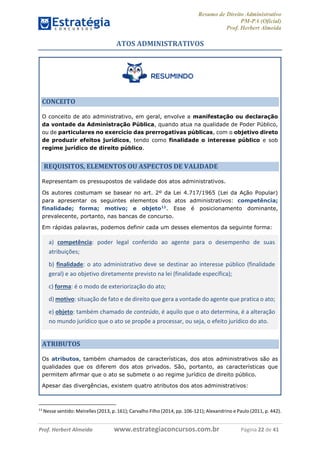 Resumo de Direito Administrativo
PM-PA (Oficial)
Prof. Herbert Almeida
Prof. Herbert Almeida www.estrategiaconcursos.com.br Página 22 de 41
ATOS ADMINISTRATIVOS
CONCEITO
O conceito de ato administrativo, em geral, envolve a manifestação ou declaração
da vontade da Administração Pública, quando atua na qualidade de Poder Público,
ou de particulares no exercício das prerrogativas públicas, com o objetivo direto
de produzir efeitos jurídicos, tendo como finalidade o interesse público e sob
regime jurídico de direito público.
REQUISITOS, ELEMENTOS OU ASPECTOS DE VALIDADE
Representam os pressupostos de validade dos atos administrativos.
Os autores costumam se basear no art. 2º da Lei 4.717/1965 (Lei da Ação Popular)
para apresentar os seguintes elementos dos atos administrativos: competência;
finalidade; forma; motivo; e objeto11
. Esse é posicionamento dominante,
prevalecente, portanto, nas bancas de concurso.
Em rápidas palavras, podemos definir cada um desses elementos da seguinte forma:
a) competência: poder legal conferido ao agente para o desempenho de suas
atribuições;
b) finalidade: o ato administrativo deve se destinar ao interesse público (finalidade
geral) e ao objetivo diretamente previsto na lei (finalidade específica);
c) forma: é o modo de exteriorização do ato;
d) motivo: situação de fato e de direito que gera a vontade do agente que pratica o ato;
e) objeto: também chamado de conteúdo, é aquilo que o ato determina, é a alteração
no mundo jurídico que o ato se propõe a processar, ou seja, o efeito jurídico do ato.
ATRIBUTOS
Os atributos, também chamados de características, dos atos administrativos são as
qualidades que os diferem dos atos privados. São, portanto, as características que
permitem afirmar que o ato se submete o ao regime jurídico de direito público.
Apesar das divergências, existem quatro atributos dos atos administrativos:
11
Nesse sentido: Meirelles (2013, p. 161); Carvalho Filho (2014, pp. 106-121); Alexandrino e Paulo (2011, p. 442).
 