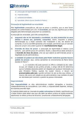 Resumo de Direito Administrativo
PM-PA (Oficial)
Prof. Herbert Almeida
Prof. Herbert Almeida www.estrategiaconcursos.com.br Página 23 de 41
a) presunção de legitimidade ou veracidade;
b) imperatividade;
c) autoexecutoriedade;
d) tipicidade (Maria Sylvia Zanella Di Pietro).
Presunção de legitimidade ou veracidade
Pela legitimidade pressupõe-se, até que se prove o contrário, que os atos foram
editados em conformidade com a lei. A veracidade, por sua vez, significa que os fatos
alegados pela Administração presumem-se verdadeiros.
A presunção de veracidade, gera três consequências:
a) enquanto não se for decretada a invalidade, os atos produzirão os seus
efeitos e devem ser, portanto, cumpridos. Assim, enquanto a própria
Administração ou o Poder Judiciário não invalidarem o ato, ele deverá ser
cumprido. A Lei 8.112/1990 apresenta uma exceção, permitindo que um servidor
deixe de cumprir uma ordem quando for manifestamente ilegal;
b) inversão do ônus da prova: a presunção de legitimidade é relativa (iuris
tantum), pois admite prova em contrário. Porém, a decorrência deste atributo é
a inversão do ônus da prova, uma vez que caberá ao administrado provar a
ilegalidade do ato administrativo;
c) a nulidade só poderá ser decretada pelo Poder Judiciário quando houver
pedido da pessoa: aqui, vamos apresentar os ensinamentos de Maria Sylvia
Zanella Di Pietro12
:
[...] o Judiciário não pode apreciar ex officio a validade do ato; sabe-
se que, em relação ao ato jurídico privado, o artigo 168 do CC determina
que as nulidades absolutas podem ser alegadas por qualquer interessado ou
pelo Ministério Público, quando lhe couber intervir, e devem ser
pronunciados pelo juiz, quando conhecer do ato ou dos seus efeitos; o
mesmo não ocorre em relação ao ato administrativo, cuja nulidade só pode
ser decretada pelo Judiciário a pedido da pessoa interessada.
Imperatividade
Pela imperatividade os atos administrativos impõem obrigações a terceiros,
independentemente de concordância. Com efeito, a imperatividade depende, sempre,
de expressa previsão legal.
A imperatividade pode ser chamada de poder extroverso do Estado, significando que
o Poder Público pode editar atos que vão além da esfera jurídica do sujeito emitente,
adentrando na esfera jurídica de terceiros, constituindo unilateralmente obrigações.
12
Di Pietro, 2014, p. 208.
 