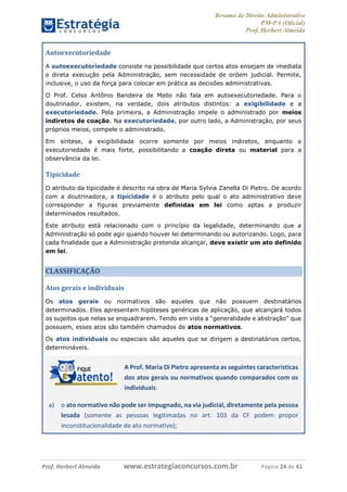 Resumo de Direito Administrativo
PM-PA (Oficial)
Prof. Herbert Almeida
Prof. Herbert Almeida www.estrategiaconcursos.com.br Página 24 de 41
Autoexecutoriedade
A autoexecutoriedade consiste na possibilidade que certos atos ensejam de imediata
e direta execução pela Administração, sem necessidade de ordem judicial. Permite,
inclusive, o uso da força para colocar em prática as decisões administrativas.
O Prof. Celso Antônio Bandeira de Mello não fala em autoexecutoriedade. Para o
doutrinador, existem, na verdade, dois atributos distintos: a exigibilidade e a
executoriedade. Pela primeira, a Administração impele o administrado por meios
indiretos de coação. Na executoriedade, por outro lado, a Administração, por seus
próprios meios, compele o administrado.
Em síntese, a exigibilidade ocorre somente por meios indiretos, enquanto a
executoriedade é mais forte, possibilitando a coação direta ou material para a
observância da lei.
Tipicidade
O atributo da tipicidade é descrito na obra de Maria Sylvia Zanella Di Pietro. De acordo
com a doutrinadora, a tipicidade é o atributo pelo qual o ato administrativo deve
corresponder a figuras previamente definidas em lei como aptas a produzir
determinados resultados.
Este atributo está relacionado com o princípio da legalidade, determinando que a
Administração só pode agir quando houver lei determinando ou autorizando. Logo, para
cada finalidade que a Administração pretenda alcançar, deve existir um ato definido
em lei.
CLASSIFICAÇÃO
Atos gerais e individuais
Os atos gerais ou normativos são aqueles que não possuem destinatários
determinados. Eles apresentam hipóteses genéricas de aplicação, que alcançará todos
os sujeitos que nelas se enquadrarem. Tendo em vista a “generalidade e abstração” que
possuem, esses atos são também chamados de atos normativos.
Os atos individuais ou especiais são aqueles que se dirigem a destinatários certos,
determináveis.
A Prof. Maria Di Pietro apresenta as seguintes características
dos atos gerais ou normativos quando comparados com os
individuais:
a) o ato normativo não pode ser impugnado, na via judicial, diretamente pela pessoa
lesada (somente as pessoas legitimadas no art. 103 da CF podem propor
inconstitucionalidade de ato normativo);
 