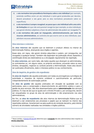 Resumo de Direito Administrativo
PM-PA (Oficial)
Prof. Herbert Almeida
Prof. Herbert Almeida www.estrategiaconcursos.com.br Página 25 de 41
b) o ato normativo tem precedência hierárquica sobre o ato individual (por exemplo,
existindo conflitos entre um ato individual e outro geral produzidos por decreto,
deverá prevalecer o ato geral, pois os atos normativos prevalecem sobre os
específicos);
c) o ato normativo é sempre revogável; ao passo que o ato individual sofre uma série
de limitações em que não será possível revogá-los (por exemplo, os atos individuais
que geram direitos subjetivos a favor do administrado não podem ser revogados13);
d) o ato normativo não pode ser impugnado, administrativamente, por meio de
recursos administrativos, ao contrário do que ocorre com os atos individuais, que
admitem recursos administrativos.
Atos internos e externos
Os atos internos são aqueles que se destinam a produzir efeitos no interior da
Administração Pública, alcançando seus órgãos e agentes.
Esses atos, em regra, não geram direitos adquiridos e podem, por conseguinte, ser
revogados a qualquer tempo. Também não dependem de publicação oficial, bastando a
cientificação direta aos destinatários ou a divulgação regulamentar da repartição.
Os atos externos, por outro lado, são todos aqueles que alcançam os administrados,
os contratantes ou, em alguns casos, os próprios servidores, provendo sobre os seus
direitos, obrigações, negócios ou conduta perante a Administração. Esses atos devem
ser publicados oficialmente, dado o interesse público no seu conhecimento.
Atos de império, de gestão e de expediente
Os atos de império são aqueles praticados com todas as prerrogativas e privilégios de
autoridade e impostos de maneira unilateral e coercitivamente ao particular,
independentemente de autorização judicial.
Os atos de gestão são aqueles praticados em situação de igualdade com os
particulares, para a conservação e desenvolvimento do patrimônio público e para a
gestão de seus serviços. São atos desempenhados para a administração dos serviços
públicos. É o tipo de ato que se iguala com o Direito Privado e, por conseguinte, devem
ser enquadrados no grupo de atos da administração e não propriamente nos atos
administrativos.
Por fim, os atos de expediente são atos internos da Administração Pública que se
destinam a dar andamentos aos processos e papéis que se realizam no interior das
repartições públicas. Caracterizam-se pela ausência de conteúdo decisório, pelo trâmite
rotineiro de atividades realizadas nas entidades e órgãos públicos.
13
Nesse sentido, a Súmula 473 do STF determina que a revogação dos atos administrativos deve respeitar os
direitos adquiridos.
 