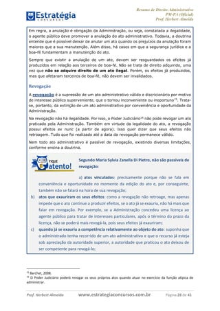 Resumo de Direito Administrativo
PM-PA (Oficial)
Prof. Herbert Almeida
Prof. Herbert Almeida www.estrategiaconcursos.com.br Página 28 de 41
Em regra, a anulação é obrigação da Administração, ou seja, constatada a ilegalidade,
o agente público deve promover a anulação do ato administrativo. Todavia, a doutrina
entende que é possível deixar de anular um ato quando os prejuízos da anulação foram
maiores que a sua manutenção. Além disso, há casos em que a segurança jurídica e a
boa-fé fundamentam a manutenção do ato.
Sempre que existir a anulação de um ato, devem ser resguardados os efeitos já
produzidos em relação aos terceiros de boa-fé. Não se trata de direito adquirido, uma
vez que não se adquire direito de um ato ilegal. Porém, os efeitos já produzidos,
mas que afetaram terceiros de boa-fé, não devem ser invalidados.
Revogação
A revogação é a supressão de um ato administrativo válido e discricionário por motivo
de interesse público superveniente, que o tornou inconveniente ou inoportuno15
. Trata-
se, portanto, da extinção de um ato administrativo por conveniência e oportunidade da
Administração.
Na revogação não há ilegalidade. Por isso, o Poder Judiciário16
não pode revogar um ato
praticado pela Administração. Também em virtude da legalidade do ato, a revogação
possui efeitos ex nunc (a partir de agora). Isso quer dizer que seus efeitos não
retroagem. Tudo que foi realizado até a data da revogação permanece válido.
Nem todo ato administrativo é passível de revogação, existindo diversas limitações,
conforme ensina a doutrina.
Segundo Maria Sylvia Zanella Di Pietro, não são passíveis de
revogação:
a) atos vinculados: precisamente porque não se fala em
conveniência e oportunidade no momento da edição do ato e, por conseguinte,
também não se falará na hora de sua revogação;
b) atos que exauriram os seus efeitos: como a revogação não retroage, mas apenas
impede que o ato continue a produzir efeitos, se o ato já se exauriu, não há mais que
falar em revogação. Por exemplo, se a Administração concedeu uma licença ao
agente público para tratar de interesses particulares, após o término do prazo da
licença, não se poderá mais revogá-la, pois seus efeitos já exauriram;
c) quando já se exauriu a competência relativamente ao objeto do ato: suponha que
o administrado tenha recorrido de um ato administrativo e que o recurso já esteja
sob apreciação da autoridade superior, a autoridade que praticou o ato deixou de
ser competente para revogá-lo;
15
Barchet, 2008.
16
O Poder Judiciário poderá revogar os seus próprios atos quando atuar no exercício da função atípica de
administrar.
 
