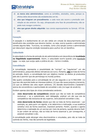 Resumo de Direito Administrativo
PM-PA (Oficial)
Prof. Herbert Almeida
Prof. Herbert Almeida www.estrategiaconcursos.com.br Página 29 de 41
d) os meros atos administrativos: como as certidões, atestados, votos, porque os
efeitos deles decorrentes são estabelecidos em lei;
e) atos que integram um procedimento: a cada novo ato ocorre a preclusão com
relação ao ato anterior. Ou seja, ultrapassada uma fase do procedimento, não se
pode mais revogar a anterior;
f) atos que geram direito adquirido: isso consta expressamente na Súmula 473 do
STF.
Cassação
A cassação é o desfazimento de um ato válido em virtude de descumprimento pelo
beneficiário das condições que deveria manter, ou seja, ocorre quando o administrado
comete alguma falta. Funciona, na verdade, como uma sanção contra o administrado
por descumprir alguma condição necessária para usufruir de um benefício.
Caducidade
A caducidade é a forma de extinção do ato administrativo em decorrência de invalidade
ou ilegalidade superveniente. Assim, a caducidade ocorre quando uma legislação
nova – ou seja, que surgiu após a prática do ato – torna-o inválido.
Convalidação
A convalidação representa a possibilidade de “corrigir” ou “regularizar” um ato
administrativo, possuindo efeitos retroativos (ex tunc). Portanto, não se trata de forma
de extinção. Assim, a convalidação tem por objetivo manter os efeitos já produzidos
pelo ato e permitir que ele permaneça no mundo jurídico.
São quatro condições para a convalidação de um ato segundo a Lei 9.784/1999: (1)
que isso não acarrete lesão ao interesse público; (2) que não cause prejuízo a terceiros;
(3) que os defeitos dos atos sejam sanáveis; (4) decisão discricionária (“poderão”)
acerca da conveniência e oportunidade de convalidar o ato (no lugar de anulá-lo).
Existem apenas dois tipos de vícios considerados sanáveis:
a) vício decorrente da competência (desde que não se trate de competência
exclusiva) – se o subordinado, sem delegação, praticar um ato que era de
competência não exclusiva de seu superior, será possível convalidar o ato;
b) vício decorrente da forma (desde que não se trata de forma essencial) – por
exemplo, se, para punir um agente, a lei determina a motivação, a sua ausência
constitui vício de forma essencial, insanável portanto. Porém, quando o agente
determina a realização de um serviço por meio de portaria, quando deveria fazê-
lo por ordem de serviço, não se trata de forma essencial e, por conseguinte, é
possível convalidar o ato.
A convalidação pode abranger atos discricionários e vinculados, pois não se trata de
controle de mérito, mas tão somente de legalidade.
 