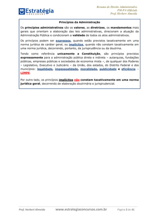 Resumo de Direito Administrativo
PM-PA (Oficial)
Prof. Herbert Almeida
Prof. Herbert Almeida www.estrategiaconcursos.com.br Página 3 de 41
Princípios da Administração
Os princípios administrativos são os valores, as diretrizes, os mandamentos mais
gerais que orientam a elaboração das leis administrativas, direcionam a atuação da
Administração Pública e condicionam a validade de todos os atos administrativos.
Os princípios podem ser expressos, quando estão previstos taxativamente em uma
norma jurídica de caráter geral, ou implícitos, quando não constam taxativamente em
uma norma jurídica, decorrendo, portanto, da jurisprudência ou da doutrina.
Tendo como referência unicamente a Constituição, são princípios previstos
expressamente para a administração pública direta e indireta – autarquias, fundações
públicas, empresas públicas e sociedades de economia mista –, de qualquer dos Poderes
– Legislativo, Executivo e Judiciário – da União, dos estados, do Distrito Federal e dos
municípios: legalidade, impessoalidade, moralidade, publicidade e eficiência –
LIMPE.
Por outro lado, os princípios implícitos não constam taxativamente em uma norma
jurídica geral, decorrendo de elaboração doutrinária e jurisprudencial.
 