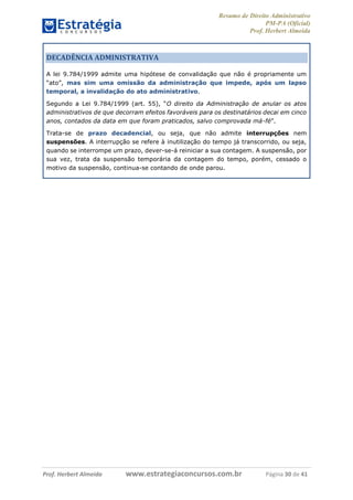 Resumo de Direito Administrativo
PM-PA (Oficial)
Prof. Herbert Almeida
Prof. Herbert Almeida www.estrategiaconcursos.com.br Página 30 de 41
DECADÊNCIA ADMINISTRATIVA
A lei 9.784/1999 admite uma hipótese de convalidação que não é propriamente um
“ato”, mas sim uma omissão da administração que impede, após um lapso
temporal, a invalidação do ato administrativo.
Segundo a Lei 9.784/1999 (art. 55), “O direito da Administração de anular os atos
administrativos de que decorram efeitos favoráveis para os destinatários decai em cinco
anos, contados da data em que foram praticados, salvo comprovada má-fé”.
Trata-se de prazo decadencial, ou seja, que não admite interrupções nem
suspensões. A interrupção se refere à inutilização do tempo já transcorrido, ou seja,
quando se interrompe um prazo, dever-se-á reiniciar a sua contagem. A suspensão, por
sua vez, trata da suspensão temporária da contagem do tempo, porém, cessado o
motivo da suspensão, continua-se contando de onde parou.
 