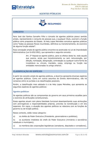Resumo de Direito Administrativo
PM-PA (Oficial)
Prof. Herbert Almeida
Prof. Herbert Almeida www.estrategiaconcursos.com.br Página 31 de 41
AGENTES PÚBLICOS
CONCEITO
Para José dos Santos Carvalho Filho o conceito de agentes públicos possui sentido
amplo, representando o conjunto de pessoas que, a qualquer título, exercem a função
pública como prepostos do Estado. Já Hely Lopes Meirelles conceitua agentes públicos
como “todas as pessoas físicas incumbidas, definitiva ou transitoriamente, do exercício
de alguma função estatal”.
Essa concepção ampla de agente público encontra-se positivada na Lei de Improbidade
Administrativa (Lei 8.429/1992), que apresenta o seguinte conceito:
Art. 2° Reputa-se agente público, para os efeitos desta lei, todo aquele
que exerce, ainda que transitoriamente ou sem remuneração, por
eleição, nomeação, designação, contratação ou qualquer outra forma de
investidura ou vínculo, mandato, cargo, emprego ou função nas
entidades mencionadas no artigo anterior.
CLASSIFICAÇÃO OU ESPÉCIES
A partir do conceito amplo de agentes públicos, a doutrina apresenta diversas espécies
de agentes públicos. Como em outros assuntos do Direito Administrativo, não há
consenso entre os juristas e as classificações possíveis.
Porém, a classificação mais adotada é a de Hely Lopes Meirelles, que apresenta as
seguintes espécies de agentes públicos:
Agentes políticos
Os agentes políticos são os componentes do governo em seus primeiros escalões para
o exercício de atribuições constitucionais.
Esses agentes atuam com plena liberdade funcional desempenhando suas atribuições
com prerrogativas e responsabilidades próprias, prevista na Constituição e em leis
especiais. Em regra, a atuação dos agentes políticos se relaciona com as funções de
governo ou de função política.
Nesse contexto, estão nessa categoria:
a) os chefes do Poder Executivo (Presidente, governadores e prefeitos);
b) os auxiliares imediatos do chefe do Poder Executivo (ministros e secretários
estaduais e municipais);
c) os membros das corporações legislativas (senadores, deputados e vereadores).
 