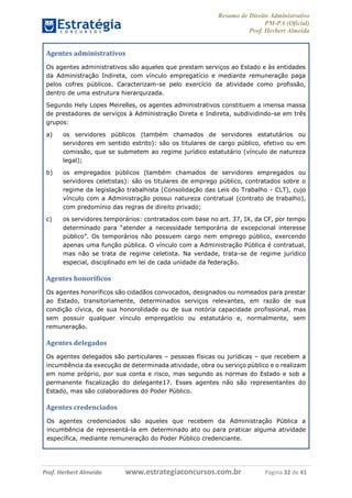 Resumo de Direito Administrativo
PM-PA (Oficial)
Prof. Herbert Almeida
Prof. Herbert Almeida www.estrategiaconcursos.com.br Página 32 de 41
Agentes administrativos
Os agentes administrativos são aqueles que prestam serviços ao Estado e às entidades
da Administração Indireta, com vínculo empregatício e mediante remuneração paga
pelos cofres públicos. Caracterizam-se pelo exercício da atividade como profissão,
dentro de uma estrutura hierarquizada.
Segundo Hely Lopes Meirelles, os agentes administrativos constituem a imensa massa
de prestadores de serviços à Administração Direta e Indireta, subdividindo-se em três
grupos:
a) os servidores públicos (também chamados de servidores estatutários ou
servidores em sentido estrito): são os titulares de cargo público, efetivo ou em
comissão, que se submetem ao regime jurídico estatutário (vínculo de natureza
legal);
b) os empregados públicos (também chamados de servidores empregados ou
servidores celetistas): são os titulares de emprego público, contratados sobre o
regime da legislação trabalhista (Consolidação das Leis do Trabalho - CLT), cujo
vínculo com a Administração possui natureza contratual (contrato de trabalho),
com predomínio das regras de direito privado;
c) os servidores temporários: contratados com base no art. 37, IX, da CF, por tempo
determinado para “atender a necessidade temporária de excepcional interesse
público”. Os temporários não possuem cargo nem emprego público, exercendo
apenas uma função pública. O vínculo com a Administração Pública é contratual,
mas não se trata de regime celetista. Na verdade, trata-se de regime jurídico
especial, disciplinado em lei de cada unidade da federação.
Agentes honoríficos
Os agentes honoríficos são cidadãos convocados, designados ou nomeados para prestar
ao Estado, transitoriamente, determinados serviços relevantes, em razão de sua
condição cívica, de sua honorolidade ou de sua notória capacidade profissional, mas
sem possuir qualquer vínculo empregatício ou estatutário e, normalmente, sem
remuneração.
Agentes delegados
Os agentes delegados são particulares – pessoas físicas ou jurídicas – que recebem a
incumbência da execução de determinada atividade, obra ou serviço público e o realizam
em nome próprio, por sua conta e risco, mas segundo as normas do Estado e sob a
permanente fiscalização do delegante17. Esses agentes não são representantes do
Estado, mas são colaboradores do Poder Público.
Agentes credenciados
Os agentes credenciados são aqueles que recebem da Administração Pública a
incumbência de representá-la em determinado ato ou para praticar alguma atividade
específica, mediante remuneração do Poder Público credenciante.
 