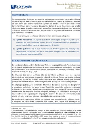 Resumo de Direito Administrativo
PM-PA (Oficial)
Prof. Herbert Almeida
Prof. Herbert Almeida www.estrategiaconcursos.com.br Página 33 de 41
AGENTE DE FATO
Os agentes de fato designam um grupo de agentes que, mesmo sem ter uma investidura
normal e regular, executam função pública em nome do Estado. A expressão “agentes
de fato” serve para diferenciá-los dos “agentes de direito”. Segundo José dos Santos
Carvalho Filho, o ponto marcante dos agentes de fato é que o desempenho da função
pública deriva de situação excepcional, sem prévio enquadramento legal, mas que pode
ocorrer no âmbito da Administração, em decorrência da grande variedade de situações
que ocorrem na sociedade.
Dessa forma, os agentes de fato diferenciam-se em duas categorias:
a) agentes necessários: são aqueles que atuam em situações excepcionais, como, por
exemplo, em uma calamidade pública ou outra situação emergencial, colaborando
com o Poder Público, como se fossem agentes de direito;
b) agentes putativos: são os que desempenham atividade pública na presunção de
legitimidade, porém em caso que a investidura do agente não se deu dentro do
procedimento legalmente exigido.
CARGO, EMPREGO E FUNÇÃO PÚBLICA
De acordo com Celso Antônio Bandeira de Mello, os cargos públicos são “as mais simples
e indivisíveis unidades de competência a serem expressadas por um agente, previstas
em número certo, com denominação própria, retribuídas por pessoas jurídicas de Direito
Público e criados por lei [...]”18.
Os titulares dos cargos públicos são os servidores públicos, que são agentes
administrativos submetidos ao regime estatutário. Dessa forma, os cargos públicos
representam o lugar ou posição jurídica ocupada pelo servidor público nas pessoas
jurídicas de Direito Público – administração direta, autarquias e fundações públicas.
Os empregos públicos, por outro lado, diferem-se dos cargos públicos por designarem
a unidade de atribuições em que o vínculo é celetista, possuindo, portanto, a natureza
trabalhista e contratual, regido predominantemente por regras de Direito Privado.
Dessa forma, os empregos públicos designam, em regra, as unidades de atribuições e
responsabilidades ocupadas pelos empregados públicos das pessoas administrativas de
direito privado: empresas públicas e sociedades de economia mista.
Para todo cargo ou emprego público corresponde uma ou mais funções públicas, isto é,
o conjunto de atribuições conferidas aos órgãos, aos cargos aos empregos ou
17
Meirelles, 2013, p. 83.
18
Em continuação, o Prof. Celso Antônio Bandeira de Mello apresenta uma exceção à exigência de lei para a
criação de cargos públicos, representada pelos cargos dos serviços auxiliares do Poder Legislativo, que são
criados por meio de resolução, da Câmara dos Deputados ou do Senado Federal, conforme o caso (CF, art. 51,
IV; e 52, XIII) - Bandeira de Mello, 2014, p. 259. Apesar dessa ressalva, as bancas de concurso costumam
considerar como verdadeira a afirmativa de que os cargos só podem ser criados por lei.
 