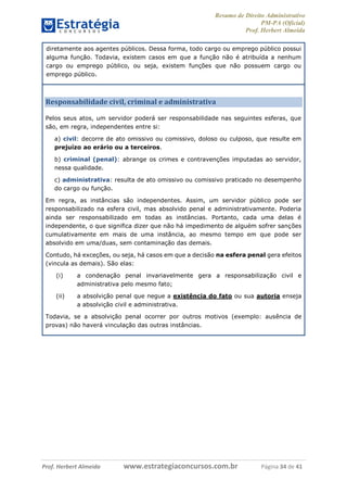 Resumo de Direito Administrativo
PM-PA (Oficial)
Prof. Herbert Almeida
Prof. Herbert Almeida www.estrategiaconcursos.com.br Página 34 de 41
diretamente aos agentes públicos. Dessa forma, todo cargo ou emprego público possui
alguma função. Todavia, existem casos em que a função não é atribuída a nenhum
cargo ou emprego público, ou seja, existem funções que não possuem cargo ou
emprego público.
Responsabilidade civil, criminal e administrativa
Pelos seus atos, um servidor poderá ser responsabilidade nas seguintes esferas, que
são, em regra, independentes entre si:
a) civil: decorre de ato omissivo ou comissivo, doloso ou culposo, que resulte em
prejuízo ao erário ou a terceiros.
b) criminal (penal): abrange os crimes e contravenções imputadas ao servidor,
nessa qualidade.
c) administrativa: resulta de ato omissivo ou comissivo praticado no desempenho
do cargo ou função.
Em regra, as instâncias são independentes. Assim, um servidor público pode ser
responsabilizado na esfera civil, mas absolvido penal e administrativamente. Poderia
ainda ser responsabilizado em todas as instâncias. Portanto, cada uma delas é
independente, o que significa dizer que não há impedimento de alguém sofrer sanções
cumulativamente em mais de uma instância, ao mesmo tempo em que pode ser
absolvido em uma/duas, sem contaminação das demais.
Contudo, há exceções, ou seja, há casos em que a decisão na esfera penal gera efeitos
(vincula as demais). São elas:
(i) a condenação penal invariavelmente gera a responsabilização civil e
administrativa pelo mesmo fato;
(ii) a absolvição penal que negue a existência do fato ou sua autoria enseja
a absolvição civil e administrativa.
Todavia, se a absolvição penal ocorrer por outros motivos (exemplo: ausência de
provas) não haverá vinculação das outras instâncias.
 