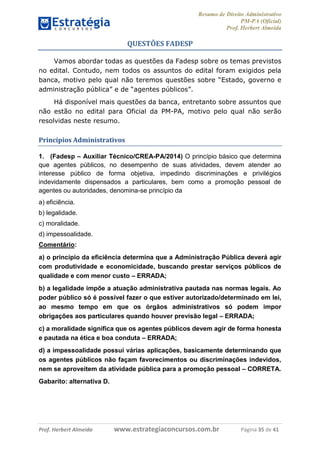 Resumo de Direito Administrativo
PM-PA (Oficial)
Prof. Herbert Almeida
Prof. Herbert Almeida www.estrategiaconcursos.com.br Página 35 de 41
QUESTÕES FADESP
Vamos abordar todas as questões da Fadesp sobre os temas previstos
no edital. Contudo, nem todos os assuntos do edital foram exigidos pela
banca, motivo pelo qual não teremos questões sobre “Estado, governo e
administração pública” e de “agentes públicos”.
Há disponível mais questões da banca, entretanto sobre assuntos que
não estão no edital para Oficial da PM-PA, motivo pelo qual não serão
resolvidas neste resumo.
Princípios Administrativos
1. (Fadesp – Auxiliar Técnico/CREA-PA/2014) O princípio básico que determina
que agentes públicos, no desempenho de suas atividades, devem atender ao
interesse público de forma objetiva, impedindo discriminações e privilégios
indevidamente dispensados a particulares, bem como a promoção pessoal de
agentes ou autoridades, denomina-se princípio da
a) eficiência.
b) legalidade.
c) moralidade.
d) impessoalidade.
Comentário:
a) o princípio da eficiência determina que a Administração Pública deverá agir
com produtividade e economicidade, buscando prestar serviços públicos de
qualidade e com menor custo – ERRADA;
b) a legalidade impõe a atuação administrativa pautada nas normas legais. Ao
poder público só é possível fazer o que estiver autorizado/determinado em lei,
ao mesmo tempo em que os órgãos administrativos só podem impor
obrigações aos particulares quando houver previsão legal – ERRADA;
c) a moralidade significa que os agentes públicos devem agir de forma honesta
e pautada na ética e boa conduta – ERRADA;
d) a impessoalidade possui várias aplicações, basicamente determinando que
os agentes públicos não façam favorecimentos ou discriminações indevidos,
nem se aproveitem da atividade pública para a promoção pessoal – CORRETA.
Gabarito: alternativa D.
 