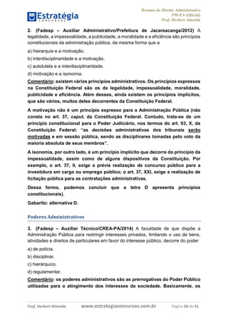 Resumo de Direito Administrativo
PM-PA (Oficial)
Prof. Herbert Almeida
Prof. Herbert Almeida www.estrategiaconcursos.com.br Página 36 de 41
2. (Fadesp – Auxiliar Administrativo/Prefeitura de Jacareacanga/2012) A
legalidade, a impessoalidade, a publicidade, a moralidade e a eficiência são princípios
constitucionais da administração pública, da mesma forma que a
a) hierarquia e a motivação.
b) interdisciplinaridade e a motivação.
c) autotutela e a interdisciplinaridade.
d) motivação e a isonomia.
Comentário: existem vários princípios administrativos. Os princípios expressos
na Constituição Federal são os da legalidade, impessoalidade, moralidade,
publicidade e eficiência. Além desses, ainda existem os princípios implícitos,
que são vários, muitos deles decorrentes da Constituição Federal.
A motivação não é um princípio expresso para a Administração Pública (não
consta no art. 37, caput, da Constituição Federal. Contudo, trata-se de um
princípio constitucional para o Poder Judiciário, nos termos do art. 93, X, da
Constituição Federal: “as decisões administrativas dos tribunais serão
motivadas e em sessão pública, sendo as disciplinares tomadas pelo voto da
maioria absoluta de seus membros”.
A isonomia, por outro lado, é um princípio implícito que decorre do princípio da
impessoalidade, assim como de alguns dispositivos da Constituição. Por
exemplo, o art. 37, II, exige a prévia realização de concurso público para a
investidura em cargo ou emprego público; o art. 37, XXI, exige a realização de
licitação pública para as contratações administrativas.
Dessa forma, podemos concluir que a letra D apresenta princípios
constitucionais).
Gabarito: alternativa D.
Poderes Administrativos
3. (Fadesp – Auxiliar Técnico/CREA-PA/2014) A faculdade de que dispõe a
Administração Pública para restringir interesses privados, limitando o uso de bens,
atividades e direitos de particulares em favor do interesse público, decorre do poder
a) de polícia.
b) disciplinar.
c) hierárquico.
d) regulamentar.
Comentário: os poderes administrativos são as prerrogativas do Poder Público
utilizadas para o atingimento dos interesses da sociedade. Basicamente, os
 