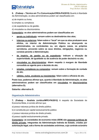 Resumo de Direito Administrativo
PM-PA (Oficial)
Prof. Herbert Almeida
Prof. Herbert Almeida www.estrategiaconcursos.com.br Página 39 de 41
6. (Fadesp – Técnico em TI e Comunicação/CREA-PA/2010) Quanto à liberdade
da Administração, os atos administrativos podem ser classificados em:
a) de império ou livres.
b) simples ou complexos
c) de expediente ou de gestão.
d) vinculados ou discricionários.
Comentário: os atos administrativos podem ser classificados em
 gerais ou individuais: versam sobre os destinatários dos atos;
 internos ou externos: falam sobre o “local” em que os atos produzem seus
efeitos, no interior da Administração Pública ou alcançando os
administrados, os contratantes ou, em alguns casos, os próprios
servidores, provendo sobre os seus direitos, obrigações, negócios ou
conduta perante a Administração;
 de império, de gestão ou de expediente: indicam a situação de
superioridade, de igualdade ou de ausência de poder decisório no ato;
 vinculados ou discricionários: dizem respeito à margem de liberdade
concedida ao agente para a decisão do ato;
 simples, complexos ou compostos: versam sobre a formação de vontade
do ato;
 válidos, nulos, anuláveis ou inexistentes: falam sobre a eficácia do ato.
Posto isso, podemos afirmar que, quanto à liberdade da Administração, os atos
administrativos podem ser classificados em vinculados ou discricionários
(alternativa D).
Gabarito: alternativa D.
Organização Administrativa
7. (Fadesp – Analista Jurídico/MPE-PA/2012) A respeito da Sociedade de
Economia Mista, é correto afirmar que;
a) possui natureza jurídica de direito público.
b) é constituída por capital exclusivamente público
c) possui natureza jurídica de direito privado.
d) possui capital exclusivamente privado.
Comentário: as sociedades de economia mista (SEM) são pessoas jurídicas de
direito privado, integrantes da Administração Indireta do Estado, criadas por
autorização legal, sob a forma de sociedades anônimas, cujo controle acionário
 