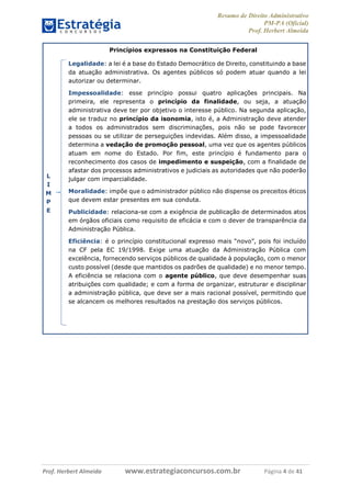 Resumo de Direito Administrativo
PM-PA (Oficial)
Prof. Herbert Almeida
Prof. Herbert Almeida www.estrategiaconcursos.com.br Página 4 de 41
Princípios expressos na Constituição Federal
L
I
M
P
E
Legalidade: a lei é a base do Estado Democrático de Direito, constituindo a base
da atuação administrativa. Os agentes públicos só podem atuar quando a lei
autorizar ou determinar.
Impessoalidade: esse princípio possui quatro aplicações principais. Na
primeira, ele representa o princípio da finalidade, ou seja, a atuação
administrativa deve ter por objetivo o interesse público. Na segunda aplicação,
ele se traduz no princípio da isonomia, isto é, a Administração deve atender
a todos os administrados sem discriminações, pois não se pode favorecer
pessoas ou se utilizar de perseguições indevidas. Além disso, a impessoalidade
determina a vedação de promoção pessoal, uma vez que os agentes públicos
atuam em nome do Estado. Por fim, este princípio é fundamento para o
reconhecimento dos casos de impedimento e suspeição, com a finalidade de
afastar dos processos administrativos e judiciais as autoridades que não poderão
julgar com imparcialidade.
Moralidade: impõe que o administrador público não dispense os preceitos éticos
que devem estar presentes em sua conduta.
Publicidade: relaciona-se com a exigência de publicação de determinados atos
em órgãos oficiais como requisito de eficácia e com o dever de transparência da
Administração Pública.
Eficiência: é o princípio constitucional expresso mais “novo”, pois foi incluído
na CF pela EC 19/1998. Exige uma atuação da Administração Pública com
excelência, fornecendo serviços públicos de qualidade à população, com o menor
custo possível (desde que mantidos os padrões de qualidade) e no menor tempo.
A eficiência se relaciona com o agente público, que deve desempenhar suas
atribuições com qualidade; e com a forma de organizar, estruturar e disciplinar
a administração pública, que deve ser a mais racional possível, permitindo que
se alcancem os melhores resultados na prestação dos serviços públicos.
 