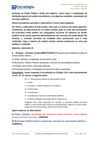 Resumo de Direito Administrativo
PM-PA (Oficial)
Prof. Herbert Almeida
Prof. Herbert Almeida www.estrategiaconcursos.com.br Página 40 de 41
pertença ao Poder Público, tendo por objetivo, como regra, a exploração de
atividades gerais de caráter econômico e, em algumas ocasiões, a prestação de
serviços públicos.
Assim já podemos assinalar a alternativa C como nosso gabarito.
Por óbvio, a alternativa A está errada, visto que é o inverso do nosso gabarito.
Finalmente, as alternativas B e D estão erradas, pois no caso das sociedades
de economia mista podem ser conjugados recursos de pessoas de direito
público ou de outras pessoas administrativas com recursos de particulares. No
entanto, o controle acionário da entidade deve permanecer que o ente
instituidor, logo a maioria do capital votante sempre pertencerá ao ente que
instituiu a entidade.
Gabarito: alternativa C.
8. (Fadesp – Analista Jurídico/MPE-PA/2012) Possuem personalidade jurídica de
direito público interno:
a) União, Estados, sociedades de economia mista.
b) Municípios, Distrito Federal, autarquias, inclusive as associações públicas.
c) Estados, Municípios, empresas públicas.
d) Empresas públicas, sociedades de economia mista, autarquias.
Comentário: nossa resposta é encontrada no Código Civil, mais precisamente
no art. 41. Lá vemos o seguinte texto:
Art. 41. São pessoas jurídicas de direito público interno:
I - a União;
II - os Estados, o Distrito Federal e os Territórios;
III - os Municípios;
IV - as autarquias;
IV - as autarquias, inclusive as associações públicas;
V - as demais entidades de caráter público criadas por lei.
Parágrafo único. Salvo disposição em contrário, as pessoas jurídicas de direito
público, a que se tenha dado estrutura de direito privado, regem-se, no que couber,
quanto ao seu funcionamento, pelas normas deste Código.
Agora vejamos as alternativas:
a) União, Estados, sociedades de economia mista (possuem personalidade
jurídica de direito privado) – ERRADA;
b) Municípios, Distrito Federal, autarquias, inclusive as associações públicas –
CORRETA;
 