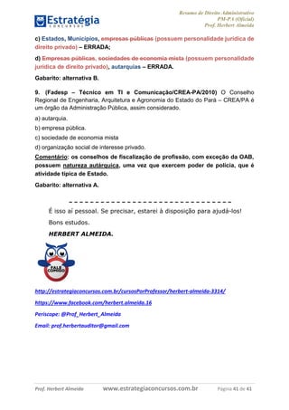 Resumo de Direito Administrativo
PM-PA (Oficial)
Prof. Herbert Almeida
Prof. Herbert Almeida www.estrategiaconcursos.com.br Página 41 de 41
c) Estados, Municípios, empresas públicas (possuem personalidade jurídica de
direito privado) – ERRADA;
d) Empresas públicas, sociedades de economia mista (possuem personalidade
jurídica de direito privado), autarquias – ERRADA.
Gabarito: alternativa B.
9. (Fadesp – Técnico em TI e Comunicação/CREA-PA/2010) O Conselho
Regional de Engenharia, Arquitetura e Agronomia do Estado do Pará – CREA/PA é
um órgão da Administração Pública, assim considerado.
a) autarquia.
b) empresa pública.
c) sociedade de economia mista
d) organização social de interesse privado.
Comentário: os conselhos de fiscalização de profissão, com exceção da OAB,
possuem natureza autárquica, uma vez que exercem poder de polícia, que é
atividade típica de Estado.
Gabarito: alternativa A.
É isso aí pessoal. Se precisar, estarei à disposição para ajudá-los!
Bons estudos.
HERBERT ALMEIDA.
http://estrategiaconcursos.com.br/cursosPorProfessor/herbert-almeida-3314/
https://www.facebook.com/herbert.almeida.16
Periscope: @Prof_Herbert_Almeida
Email: prof.herbertauditor@gmail.com
 