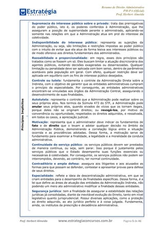 Resumo de Direito Administrativo
PM-PA (Oficial)
Prof. Herbert Almeida
Prof. Herbert Almeida www.estrategiaconcursos.com.br Página 5 de 41
PrincípiosImplícitos Supremacia do interesse público sobre o privado: trata das prerrogativas
do poder público, isto é, os poderes conferidos à Administração, que lhe
asseguram a posição de superioridade perante o administrado, aplicando-se
somente nas relações em que a Administração atua em prol do interesse da
coletividade.
Indisponibilidade do interesse público: representa as sujeições da
Administração, ou seja, são limitações e restrições impostas ao poder público
com o intuito de evitar que ela atue de forma lesiva aos interesses públicos ou
de modo ofensivo aos direitos fundamentais dos administrados.
Razoabilidade e proporcionalidade: em regra, esses dois princípios são
tratados como se fossem um só. Eles buscam limitar a atuação discricionária dos
agentes públicos, evitando decisões exageradas ou desarrazoadas. Qualquer
limitação ou penalidade deve ser aplicada com bom senso, dentro de parâmetros
aceitáveis pela população em geral. Com efeito, qualquer restrição deve ser
aplicada em equilíbrio com os fins de interesse público desejados.
Controle ou tutela: fundamenta o controle da Administração Direta sobre a
Indireta, com o objetivo de garantir que as entidades administrativas cumpram
o princípio da especialidade. Por conseguinte, as entidades administrativas
encontram-se vinculadas aos órgãos da Administração Central, assegurando o
desenvolvimento de suas finalidades.
Autotutela: representa o controle que a Administração pode realizar sobre os
seus próprios atos. Nos termos da Súmula 473 do STF, a Administração pode
anular seus próprios atos, quando eivados de vícios que os tornam ilegais,
porque deles não se originam direitos; ou revogá-los, por motivo de
conveniência ou oportunidade, respeitados os direitos adquiridos, e ressalvada,
em todos os casos, a apreciação judicial.
Motivação: representa que o administrador deve indicar os fundamentos de
fato e de direito que o levam a adotar qualquer decisão no âmbito da
Administração Pública, demonstrando a correlação lógica entre a situação
ocorrida e as providências adotadas. Dessa forma, a motivação serve de
fundamento para examinar a finalidade, a legalidade e a moralidade da conduta
administrativa.
Continuidade do serviço público: os serviços públicos devem ser prestados
de maneira contínua, ou seja, sem parar. Isso porque é justamente pelos
serviços públicos que o Estado desempenha suas funções essenciais ou
necessárias à coletividade. Por conseguinte, os serviços públicos não podem ser
interrompidos, devendo, ao contrário, ter normal continuidade.
Contraditório e ampla defesa: assegura aos litigantes e aos acusados as
formas para que possam se defender, contestar e apresentar provas para defesa
de seus direitos.
Especialidade: reflete a ideia de descentralização administrativa, em que se
criam entidades para o desempenho de finalidades específicas. Dessa forma, é a
lei que define as áreas de atuação das entidades da Administração Indireta, não
podendo um mero ato administrativo modificar a finalidade dessas entidades.
Segurança jurídica: tem a finalidade de assegurar a estabilidade das relações
jurídicas já consolidadas, diante da inevitável evolução do Direito, tanto em nível
legislativo quanto jurisprudencial. Possui diversas aplicações, como a proteção
ao direito adquirido, ao ato jurídico perfeito e à coisa julgada. Fundamenta,
ainda, os institutos da prescrição e decadência administrativa.
 