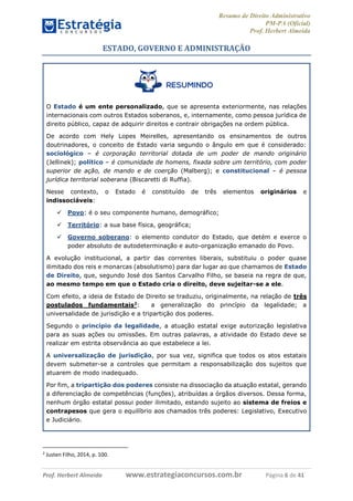 Resumo de Direito Administrativo
PM-PA (Oficial)
Prof. Herbert Almeida
Prof. Herbert Almeida www.estrategiaconcursos.com.br Página 6 de 41
ESTADO, GOVERNO E ADMINISTRAÇÃO
O Estado é um ente personalizado, que se apresenta exteriormente, nas relações
internacionais com outros Estados soberanos, e, internamente, como pessoa jurídica de
direito público, capaz de adquirir direitos e contrair obrigações na ordem pública.
De acordo com Hely Lopes Meirelles, apresentando os ensinamentos de outros
doutrinadores, o conceito de Estado varia segundo o ângulo em que é considerado:
sociológico – é corporação territorial dotada de um poder de mando originário
(Jellinek); político – é comunidade de homens, fixada sobre um território, com poder
superior de ação, de mando e de coerção (Malberg); e constitucional – é pessoa
jurídica territorial soberana (Biscaretti di Ruffia).
Nesse contexto, o Estado é constituído de três elementos originários e
indissociáveis:
 Povo: é o seu componente humano, demográfico;
 Território: a sua base física, geográfica;
 Governo soberano: o elemento condutor do Estado, que detém e exerce o
poder absoluto de autodeterminação e auto-organização emanado do Povo.
A evolução institucional, a partir das correntes liberais, substituiu o poder quase
ilimitado dos reis e monarcas (absolutismo) para dar lugar ao que chamamos de Estado
de Direito, que, segundo José dos Santos Carvalho Filho, se baseia na regra de que,
ao mesmo tempo em que o Estado cria o direito, deve sujeitar-se a ele.
Com efeito, a ideia de Estado de Direito se traduziu, originalmente, na relação de três
postulados fundamentais2
: a generalização do princípio da legalidade; a
universalidade de jurisdição e a tripartição dos poderes.
Segundo o princípio da legalidade, a atuação estatal exige autorização legislativa
para as suas ações ou omissões. Em outras palavras, a atividade do Estado deve se
realizar em estrita observância ao que estabelece a lei.
A universalização de jurisdição, por sua vez, significa que todos os atos estatais
devem submeter-se a controles que permitam a responsabilização dos sujeitos que
atuarem de modo inadequado.
Por fim, a tripartição dos poderes consiste na dissociação da atuação estatal, gerando
a diferenciação de competências (funções), atribuídas a órgãos diversos. Dessa forma,
nenhum órgão estatal possui poder ilimitado, estando sujeito ao sistema de freios e
contrapesos que gera o equilíbrio aos chamados três poderes: Legislativo, Executivo
e Judiciário.
2
Justen Filho, 2014, p. 100.
 