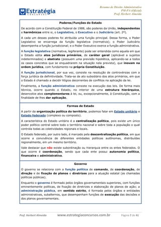 Resumo de Direito Administrativo
PM-PA (Oficial)
Prof. Herbert Almeida
Prof. Herbert Almeida www.estrategiaconcursos.com.br Página 7 de 41
Poderes/Funções do Estado
De acordo com a Constituição Federal de 1988, são poderes da União, independentes
e harmônicos entre si, o Legislativo, o Executivo e o Judiciário (art. 2º).
A cada um desses poderes foi atribuída uma função principal. Dessa forma, o Poder
Legislativo se encarrega da função legislativa (normativa); o Poder Judiciário
desempenha a função jurisdicional; e o Poder Executivo exerce a função administrativa.
A função legislativa (normativa, legiferante) pode ser entendida como aquela em que
o Estado edita atos jurídicos primários, de caráter geral (aplicável a sujeitos
indeterminados) e abstrato (possuem uma previsão hipotética, aplicando-se a todos
os casos concretos que se enquadrarem na situação nela prevista), que inovam na
ordem jurídica, com fundamento na própria Constituição.
A função jurisdicional, por sua vez, consiste na resolução de controvérsias com a
força jurídica da definitividade. Trata-se de ato subsidiário dos atos primários, em que
o Estado é chamado a decidir litígios decorrentes de conflitos na aplicação da lei.
Finalmente, a função administrativa consiste na execução das leis. De forma mais
técnica, ocorre quando o Estado, no interior de uma estrutura hierárquica,
desenvolve atos complementares à lei, ou, excepcionalmente, à Constituição, com a
finalidade de lhes dar aplicação.
Formas de Estado
A partir da organização política do território, podemos falar em Estado unitário e
Estado federado (complexo ou composto).
A característica do Estado unitário é a centralização política, pois existe um único
poder político central sobre todo o território nacional e sobre toda a população o qual
controla todas as coletividades regionais e locais.
O Estado federado, por outro lado, é marcado pela descentralização política, em que
ocorre a convivência de diferentes entidades políticas autônomas, distribuídas
regionalmente, em um mesmo território.
Vale destacar que não existe subordinação ou hierarquia entre os entes federados. O
que ocorre é coordenação, sendo que cada ente possui autonomia política,
financeira e administrativa.
Governo
O governo se relaciona com a função política de comando, de coordenação, de
direção e de fixação de planos e diretrizes para a atuação estatal (as chamadas
políticas públicas).
Enquanto o governo é formado pelos órgãos governamentais superiores, com funções
eminentemente políticas, de fixação de diretrizes e elaboração de planos de ação; a
administração pública, em sentido estrito, é formada pelos órgãos e entidades
administrativas, subalternos, que desempenham funções de execução das decisões e
dos planos governamentais.
 