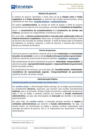 Resumo de Direito Administrativo
PM-PA (Oficial)
Prof. Herbert Almeida
Prof. Herbert Almeida www.estrategiaconcursos.com.br Página 8 de 41
Sistema de governo
O sistema de governo representa o modo como se dá a relação entre o Poder
Legislativo e o Poder Executivo no exercício das funções governamentais, sendo
classificado em dois tipos: presidencialismo e parlamentarismo.
No sistema presidencialista, as funções de Chefe de Estado e Chefe de Governo
encontram-se nas mãos de uma única pessoa, chamada de Presidente da República.
Assim, a característica do presidencialismo é o predomínio da divisão dos
Poderes, que devem ser independentes e harmônicos entre si.
Por outro lado, o sistema parlamentarista é marcado pela colaboração entre os
Poderes Executivo e Legislativo. Nesse caso, as funções de Chefe de Estado e Chefe
de Governo são exercidas por pessoas distintas. A chefia de Estado cabe ao Presidente
da República ou monarca, enquanto a chefia de Governo é exercida pelo Primeiro
Ministro ou Conselho de Ministros.
Forma de governo
A forma de governo representa a maneira como se dá a instituição e a transmissão
do poder na sociedade e como se dá a relação entre governantes e governados3
.
Podemos caracterizar duas formas de governo distintas: república e monarquia.
São características da forma republicana de governo: eletividade, temporalidade no
exercício do poder, representatividade popular e responsabilidade do governante
(dever de prestar contas).
As características da monarquia, por outro lado, são: hereditariedade, vitaliciedade,
inexistência de representação popular, irresponsabilidade do governante
(ausência do dever de prestar contas).
Administração Pública
Administração pública em sentido amplo e em sentido estrito
Em sentido amplo, a Administração Pública abrange (a) os órgãos governamentais,
ou simplesmente Governo, superiores, que exercem suas funções eminentemente
políticas, isto é, de comando, direção, fixação de diretrizes e elaboração de planos de
ação; e (b) os órgãos e pessoas jurídicas que exercem a função meramente
administrativa, ou seja, são encarregados da execução das decisões e dos planos
governamentais.
Por outro lado, em sentido estrito, a expressão abrange somente os órgãos e
entidades administrativas que exercem a função administrativa. Ou seja, no
sentido estrito, só encontramos os órgãos e pessoas jurídicas responsáveis pela
execução dos planos de governo, isto é, os responsáveis por desenvolver a função
administrativa.
3
Alexandrino e Paulo, 2011, p. 17.
 