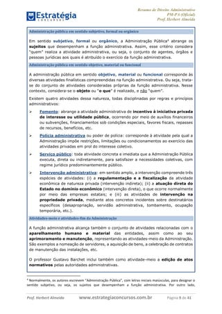 Resumo de Direito Administrativo
PM-PA (Oficial)
Prof. Herbert Almeida
Prof. Herbert Almeida www.estrategiaconcursos.com.br Página 9 de 41
Administração pública em sentido subjetivo, formal ou orgânico
Em sentido subjetivo, formal ou orgânico, a Administração Pública4
abrange os
sujeitos que desempenham a função administrativa. Assim, esse critério considera
“quem” realiza a atividade administrativa, ou seja, o conjunto de agentes, órgãos e
pessoas jurídicas aos quais é atribuído o exercício da função administrativa.
Administração pública em sentido objetivo, material ou funcional
A administração pública em sentido objetivo, material ou funcional corresponde às
diversas atividades finalísticas compreendidas na função administrativa. Ou seja, trata-
se do conjunto de atividades consideradas próprias da função administrativa. Nesse
contexto, considera-se o objeto ou “o que” é realizado, e não “quem”.
Existem quatro atividades dessa natureza, todas disciplinadas por regras e princípios
administrativos:
 Fomento: abrange a atividade administrativa de incentivo à iniciativa privada
de interesse ou utilidade pública, ocorrendo por meio de auxílios financeiros
ou subvenções, financiamentos sob condições especiais, favores fiscais, repasses
de recursos, benefícios, etc.
 Polícia administrativa ou poder de polícia: corresponde à atividade pela qual a
Administração impõe restrições, limitações ou condicionamentos ao exercício das
atividades privadas em prol do interesse coletivo.
 Serviço público: toda atividade concreta e imediata que a Administração Pública
executa, direta ou indiretamente, para satisfazer a necessidades coletivas, com
regime jurídico predominantemente público.
 Intervenção administrativa: em sentido amplo, a intervenção compreende três
espécies de atividades: (i) a regulamentação e a fiscalização da atividade
econômica de natureza privada (intervenção indireta); (ii) a atuação direta do
Estado no domínio econômico (intervenção direta), o que ocorre normalmente
por meio das empresas estatais; e (iii) as atividades de intervenção na
propriedade privada, mediante atos concretos incidentes sobre destinatários
específicos (desapropriação, servidão administrativa, tombamento, ocupação
temporária, etc.).
Atividades-meio e atividades-fim da Administração
A função administrativa alcança também o conjunto de atividades relacionadas com o
aparelhamento humano e material das entidades, assim como ao seu
aprimoramento e manutenção, representando as atividades-meio da Administração.
São exemplos a nomeação de servidores, a aquisição de bens, a celebração de contratos
de manutenção das instalações, etc.
O professor Gustavo Barchet inclui também como atividade-meio a edição de atos
normativos pelas autoridades administrativas.
4
Normalmente, os autores escrevem “Administração Pública”, com letras iniciais maiúsculas, para designar o
sentido subjetivo, ou seja, os sujeitos que desempenham a função administrativa. Por outro lado,
 