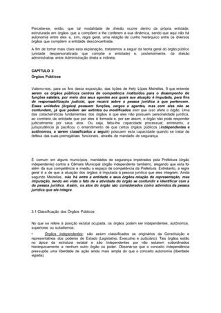 Percebe-se, então, que tal modalidade de divisão ocorre dentro da própria entidade,
estruturada em órgãos que a compõem e lhe conferem a sua dinâmica, sendo que aqui não há
autonomia entre eles e, sim, regra geral, uma relação de cunho hierárquico entre os diversos
órgãos que compõem a entidade desconcentrada.
A fim de tornar mais clara esta explanação, trataremos a seguir da teoria geral do órgão público
(unidade despersonalizada que compõe a entidade) e, posteriormente, da divisão
administrativa entre Administração direta e indireta.
CAPÍTULO 3
Órgãos Públicos
Valemo-nos, para os fins desta exposição, das lições de Hely Lópes Meirelles, 9 que entende
serem os órgãos públicos centros de competência instituídos para o desempenho de
funções estatais, por meio dos seus agentes aos quais sua atuação é imputada, para fins
de responsabilização judicial, que recairá sobre a pessoa jurídica a que pertencem.
Essas unidades (órgãos) possuem funções, cargos e agentes, mas com eles não se
confundem, já que podem ser extintos ou modificados sem que isso afete o órgão. Uma
das características fundamentais dos órgãos é que eles não possuem personalidade jurídica,
ao contrário da entidade que por eles é formada e, por ser assim, o órgão não pode responder
judicialmente por seus atos. Ou seja, falta-lhe capacidade processual; entretanto, a
jurisprudência já pacificou o entendimento de que certos órgãos públicos (independentes e
autônomos, a serem classificados a seguir) possuem esta capacidade quando se tratar de
defesa das suas prerrogativas funcionais, através de mandado de segurança.
É comum em alguns municípios, mandados de segurança impetrados pela Prefeitura (órgão
independente) contra a Câmara Municipal (órgão independente também), alegando que esta foi
além da sua competência e invadiu o espaço de competência da Prefeitura. Entretanto, a regra
geral é a de que a atuação dos órgãos é imputada à pessoa jurídica que eles integram. Ainda
segundo Meirelles, não há entre a entidade e seus órgãos relação de representação, mas
imputação, tendo em vista o fato de a atividade do órgão se confundir e identificar com a
da pessoa jurídica. Assim, os atos do órgão são considerados como advindos da pessoa
jurídica que ele integra.
3.1 Classificação dos Órgãos Públicos
No que se refere à posição estatal ocupada, os órgãos podem ser independentes, autônomos,
superiores ou subalternos.
• Órgãos independentes: são assim classificados os originários da Constituição e
representativos dos poderes de Estado (Legislativo, Executivo e Judiciário). Tais órgãos estão
no ápice da estrutura estatal e são independentes por não estarem subordinados
hierarquicamente a nenhum outro órgão ou poder. Observe-se que o conceito independência
pressupõe uma liberdade de ação ainda mais ampla do que o conceito autonomia (liberdade
vigiada).
 