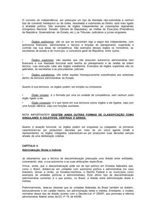 O conceito de independência, por pressupor um tipo de liberdade não-submetida a nenhum
tipo de comando hierárquico ou de tutela, ressalvada a submissão ao Direito, está mais ligado
à atividade política. São exemplos de órgãos independentes as corporações legislativas
(Congresso Nacional, Senado, Câmara de Deputados), as chefias do Executivo (Presidência
da República, Governadorias de Estado, etc.), os Tribunais Judiciários e juízes singulares.
• Órgãos autônomos: são os que se encontram logo a seguir dos independentes, com
autonomia financeira, administrativa e técnica e funções de planejamento, supervisão e
controle nas sua áreas de competência. São exemplos desses órgãos os ministérios, as
secretarias de estado e de município, a consultoria geral da República, entre outros.
• Órgãos superiores: são aqueles que não possuem autonomia administrativa nem
financeira e sua liberdade funcional está restrita ao planejamento e às tarefas de ordem
técnica, cuja execução cabe aos órgãos subalternos. Exemplos de órgãos superiores são os
gabinetes, as secretarias e as procuradorias judiciais.
• Órgãos subalternos: são todos aqueles hierarquicamente subordinados aos anteriores
dentro da estrutura administrativa do Estado.
Quanto à sua estrutura, os órgãos podem ser simples ou compostos.
• Órgão simples: é o formado por uma só unidade de competência, sem nenhum outro
órgão ligado a ele.
• Órgão composto: é o que reúne em sua estrutura outros órgãos a ele ligados, seja com
uma função idêntica, seja com funções auxiliares.
NOTA IMPORTANTE!!!! EXISTEM AINDA OUTRAS FORMAS DE CLASSIFICAÇÃO COMO
SINGULARES E COLETIVOS, CENTRAIS E GERAIS.
Quanto à atuação funcional, os órgãos podem ser singulares ou colegiados: os primeiros
caracterizam-se por produzirem decisões por meio de um único agente (chefe e
representante); os órgãos colegiados caracterizam-se por produzirem suas decisões sempre
através de uma deliberação coletiva.
CAPÍTULO 4
Administração Direta e Indireta
Já observamos que a técnica de descentralização pressupõe uma divisão entre entidades,
conservando elas a sua autonomia e as suas atribuições específicas.
Vimos, ainda, que a descentralização pode ser de tipo político em Estados federados que,
como o Brasil, dividem-se em unidades com autonomia política e administrativa (no caso
brasileiro, temos a União, os Estados-membros, o Distrito Federal e os municípios como
exemplos de unidades políticas e administrativas). Este último tipo de descentralização
(administrativa somente) é o que produz, no Brasil, a divisão entre administração direta e
indireta.
Preliminarmente, deve-se observar que as unidades federadas do Brasil também se dividem,
estruturalmente e em caráter interno, em administração direta e indireta. Entretanto, o modelo
normativo desse tipo de divisão ocorreu com o Decreto-Lei nº 200/67, que promoveu a reforma
administrativa federal antes da EC nº 19, de 4/6/98.
 