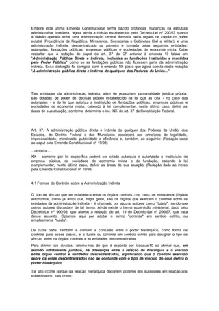 Embora esta última Emenda Constitucional tenha trazido profundas mudanças na estrutura
administrativa brasileira, vigora ainda a divisão estabelecida pelo Decreto-Lei nº 200/67 quanto
à divisão operada entre uma administração central, formada pelos órgãos de cúpula do poder
estatal (Presidência da República, Ministérios, Secretarias e Gabinetes Civil e Militar), e uma
administração indireta, descentralizada da primeira e formada pelas seguintes entidades:
autarquias, fundações públicas, empresas públicas e sociedades de economia mista. Cabe
ressaltar que a redação do caput do art. 37 da CF anterior à emenda 19 falava em
"Administração Pública Direta e Indireta, incluídas as fundações instituídas e mantidas
pelo Poder Público" como se as fundações públicas não fizessem parte da administração
indireta. Essa distorção foi corrigida com a emenda 19, posto que agora consta desta redação
"A administração pública direta e indireta de qualquer dos Poderes da União...".
Tais entidades da administração indireta, além de possuírem personalidade jurídica própria,
são dotadas de poder de decisão próprio estabelecido na lei que as cria - no caso das
autarquias - e da lei que autoriza a instituição de fundações públicas, empresas públicas e
sociedades de economia mista, cabendo à lei complementar, neste último caso, definir as
áreas de sua atuação, conforme determina o inc. XIX do art. 37 da Constituição Federal.
Art. 37. A administração pública direta e indireta de qualquer dos Poderes da União, dos
Estados, do Distrito Federal e dos Municípios obedecerá aos princípios de legalidade,
impessoalidade, moralidade, publicidade e eficiência e, também, ao seguinte: (Redação dada
ao caput pela Emenda Constitucional nº 19/98)
...omisiss....
XIX - somente por lei específica poderá ser criada autarquia e autorizada a instituição de
empresa pública, de sociedade de economia mista e de fundação, cabendo à lei
complementar, neste último caso, definir as áreas de sua atuação; (Redação dada ao inciso
pela Emenda Constitucional nº 19/98)
4.1 Formas de Controle sobre a Administração Indireta
O tipo de vínculo que se estabelece entre os órgãos centrais - no caso, os ministérios (órgãos
autônomos, como já visto) que, regra geral, são os órgãos que exercem o controle sobre as
entidades da administração indireta - é chamado por alguns autores como "tutela", sendo que
outros autores discordam de tal termo. Ainda existe o termo supervisão ministerial, dado pelo
Decreto-Lei nº 900/69, que alterou a redação do art. 19 do Decreto-Lei nº 200/67, que trata
desse assunto. Optamos aqui por adotar o termo "controle" em sentido estrito, ou
simplesmente "tutela".
De outra parte, também é comum a confusão entre o poder hierárquico, como forma de
controle para esses casos, e a tutela ou controle em sentido estrito para designar o tipo de
vínculo entre os órgãos centrais e as entidades descentralizadas.
Para dirimir tais dúvidas, valemo-nos do que é exposto por Medauar10 ao afirmar que, em
sentido estritamente jurídico, há diferenças entre a relação de hierarquia e o vínculo
entre órgão central e entidades descentralizadas, significando que o controle exercido
sobre os entes descentralizados não se confunde com o tipo de vínculo do qual deriva o
poder hierárquico.
Tal fato ocorre porque da relação hierárquica decorrem poderes dos superiores em relação aos
subordinados, tais como:
 
