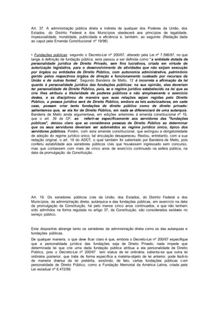 Art. 37. A administração pública direta e indireta de qualquer dos Poderes da União, dos
Estados, do Distrito Federal e dos Municípios obedecerá aos princípios de legalidade,
impessoalidade, moralidade, publicidade e eficiência e, também, ao seguinte: (Redação dada
ao caput pela Emenda Constitucional nº 19/98)
• Fundações públicas: segundo o Decreto-Lei nº 200/67, alterado pela Lei nº 7.596/87, no que
tange à definição de fundação pública, esta passou a ser definida como "a entidade dotada de
personalidade jurídica de Direito Privado, sem fins lucrativos, criada em virtude de
autorização legislativa, para o desenvolvimento de atividades que não exijam execução
por órgãos ou entidades de Direito Público, com autonomia administrativa, patrimônio
gerido pelos respectivos órgãos de direção e funcionamento custeado por recursos da
União e de outras fontes". Segundo Bandeira de Mello, 12 é incorreta a afirmação da lei
quanto à personalidade jurídica das fundações públicas: na sua opinião, elas deveriam
ter personalidade de Direito Público, pois, se o regime jurídico estabelecido na lei que as
cria lhes atribuiu a titularidade de poderes públicos e não simplesmente o exercício
destes, e as disciplinou de maneira que suas relações sejam regidas pelo Direito
Público, a pessoa jurídica será de Direito Público, embora as leis autorizadoras, em cada
caso, possam criar tanto fundações de direito público como de direito privado:
salientamos que, se ela for de Direito Público, em nada se diferenciará de uma autarquia.
Bandeira de Mello ainda argumentava, em edições anteriores à emenda constitucional nº 19,
que o art. 39 da CF, ao referir-se especificamente aos servidores das "fundações
públicas", deixou claro que as considerava pessoas de Direito Público ao determinar
que os seus servidores deveriam ser submetidos ao regime jurídico único, típico dos
servidores públicos. Porém, com esta emenda constitucional, que extinguiu a obrigatoriedade
de adoção do regime jurídico único, tal vinculação desapareceu. Restou, entretanto, com a sua
redação original, o art. 19 do ADCT, o qual também foi salientado por Bandeira de Mello, pois
conferiu estabilidade aos servidores públicos civis que houvessem ingressado sem concurso,
mas que contassem com mais de cinco anos de exercício continuado na esfera pública, na
data da promulgação da Constituição.
Art. 19. Os servidores públicos civis da União, dos Estados, do Distrito Federal e dos
Municípios, da administração direta, autárquica e das fundações públicas, em exercício na data
da promulgação da Constituição, há pelo menos cinco anos continuados, e que não tenham
sido admitidos na forma regulada no artigo 37, da Constituição, são considerados estáveis no
serviço público.
Este dispositivo abrange tanto os servidores da administração direta como os das autarquias e
fundações públicas.
De qualquer maneira, o que deve ficar claro é que, embora o Decreto-Lei nº 200/67 especifique
que a personalidade jurídica das fundações seja de Direito Privado, nada impede que
determinada lei que crie uma dada fundação pública atribua a ela personalidade de Direito
Público, pois o Decreto-Lei nº 200/67 tem status de lei ordinária; salienta-se que outra lei
ordinária posterior, que trate de forma específica a matéria-objeto de lei anterior, pode fazê-lo
de maneira diversa da lei pretérita, existindo, de fato, certas fundações públicas com
personalidade de Direito Público, como a Fundação Memorial da América Latina, criada pela
Lei estadual nº 6.472/89.
 