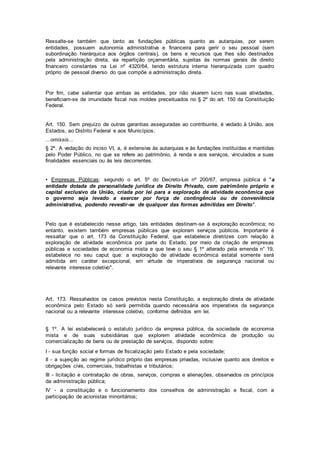Ressalte-se também que tanto as fundações públicas quanto as autarquias, por serem
entidades, possuem autonomia administrativa e financeira para gerir o seu pessoal (sem
subordinação hierárquica aos órgãos centrais), os bens e recursos que lhes são destinados
pela administração direta, via repartição orçamentária, sujeitas às normas gerais de direito
financeiro constantes na Lei nº 4320/64, tendo estrutura interna hierarquizada com quadro
próprio de pessoal diverso do que compõe a administração direta.
Por fim, cabe salientar que ambas as entidades, por não visarem lucro nas suas atividades,
beneficiam-se de imunidade fiscal nos moldes preceituados no § 2º do art. 150 da Constituição
Federal.
Art. 150. Sem prejuízo de outras garantias asseguradas ao contribuinte, é vedado à União, aos
Estados, ao Distrito Federal e aos Municípios:
...omissis...
§ 2º. A vedação do inciso VI, a, é extensiva às autarquias e às fundações instituídas e mantidas
pelo Poder Público, no que se refere ao patrimônio, à renda e aos serviços, vinculados a suas
finalidades essenciais ou às leis decorrentes.
• Empresas Públicas: segundo o art. 5º do Decreto-Lei nº 200/67, empresa pública é "a
entidade dotada de personalidade jurídica de Direito Privado, com patrimônio próprio e
capital exclusivo da União, criada por lei para a exploração de atividade econômica que
o governo seja levado a exercer por força de contingência ou de conveniência
administrativa, podendo revestir-se de qualquer das formas admitidas em Direito".
Pelo que é estabelecido nesse artigo, tais entidades destinam-se à exploração econômica; no
entanto, existem também empresas públicas que exploram serviços públicos. Importante é
ressaltar que o art. 173 da Constituição Federal, que estabelece diretrizes com relação à
exploração de atividade econômica por parte do Estado, por meio da criação de empresas
públicas e sociedades de economia mista e que teve o seu § 1º alterado pela emenda n° 19,
estabelece no seu caput que: a exploração de atividade econômica estatal somente será
admitida em caráter excepcional, em virtude de imperativos de segurança nacional ou
relevante interesse coletivo".
Art. 173. Ressalvados os casos previstos nesta Constituição, a exploração direta de atividade
econômica pelo Estado só será permitida quando necessária aos imperativos da segurança
nacional ou a relevante interesse coletivo, conforme definidos em lei.
§ 1º. A lei estabelecerá o estatuto jurídico da empresa pública, da sociedade de economia
mista e de suas subsidiárias que explorem atividade econômica de produção ou
comercialização de bens ou de prestação de serviços, dispondo sobre:
I - sua função social e formas de fiscalização pelo Estado e pela sociedade;
II - a sujeição ao regime jurídico próprio das empresas privadas, inclusive quanto aos direitos e
obrigações civis, comerciais, trabalhistas e tributários;
III - licitação e contratação de obras, serviços, compras e alienações, observados os princípios
da administração pública;
IV - a constituição e o funcionamento dos conselhos de administração e fiscal, com a
participação de acionistas minoritários;
 