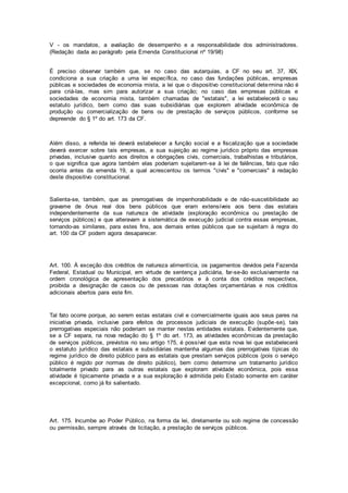 V - os mandatos, a avaliação de desempenho e a responsabilidade dos administradores.
(Redação dada ao parágrafo pela Emenda Constitucional nº 19/98)
É preciso observar também que, se no caso das autarquias, a CF no seu art. 37, XIX,
condiciona a sua criação a uma lei específica, no caso das fundações públicas, empresas
públicas e sociedades de economia mista, a lei que o dispositivo constitucional determina não é
para criá-las, mas sim para autorizar a sua criação; no caso das empresas públicas e
sociedades de economia mista, também chamadas de "estatais", a lei estabelecerá o seu
estatuto jurídico, bem como das suas subsidiárias que explorem atividade econômica de
produção ou comercialização de bens ou de prestação de serviços públicos, conforme se
depreende do § 1º do art. 173 da CF.
Além disso, a referida lei deverá estabelecer a função social e a fiscalização que a sociedade
deverá exercer sobre tais empresas, a sua sujeição ao regime jurídico próprio das empresas
privadas, inclusive quanto aos direitos e obrigações civis, comerciais, trabalhistas e tributários,
o que significa que agora também elas poderiam sujeitarem-se à lei de falências, fato que não
ocorria antes da emenda 19, a qual acrescentou os termos "civis" e "comerciais" à redação
deste dispositivo constitucional.
Salienta-se, também, que as prerrogativas de impenhorabilidade e de não-suscetibilidade ao
gravame de ônus real dos bens públicos que eram extensíveis aos bens das estatais
independentemente da sua natureza de atividade (exploração econômica ou prestação de
serviços públicos) e que alteravam a sistemática de execução judicial contra essas empresas,
tornando-as similares, para estes fins, aos demais entes públicos que se sujeitam à regra do
art. 100 da CF podem agora desaparecer.
Art. 100. À exceção dos créditos de natureza alimentícia, os pagamentos devidos pela Fazenda
Federal, Estadual ou Municipal, em virtude de sentença judiciária, far-se-ão exclusivamente na
ordem cronológica de apresentação dos precatórios e à conta dos créditos respectivos,
proibida a designação de casos ou de pessoas nas dotações orçamentárias e nos créditos
adicionais abertos para este fim.
Tal fato ocorre porque, ao serem estas estatais civil e comercialmente iguais aos seus pares na
iniciativa privada, inclusive para efeitos de processos judiciais de execução (supõe-se), tais
prerrogativas especiais não poderiam se manter nestas entidades estatais. Evidentemente que,
se a CF separa, na nova redação do § 1º do art. 173, as atividades econômicas da prestação
de serviços públicos, previstos no seu artigo 175, é possível que esta nova lei que estabelecerá
o estatuto jurídico das estatais e subsidiárias mantenha algumas das prerrogativas típicas do
regime jurídico de direito público para as estatais que prestam serviços públicos (pois o serviço
público é regido por normas de direito público), bem como determine um tratamento jurídico
totalmente privado para as outras estatais que exploram atividade econômica, pois essa
atividade é tipicamente privada e a sua exploração é admitida pelo Estado somente em caráter
excepcional, como já foi salientado.
Art. 175. Incumbe ao Poder Público, na forma da lei, diretamente ou sob regime de concessão
ou permissão, sempre através de licitação, a prestação de serviços públicos.
 