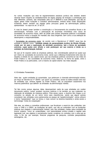 As outras inovações que esta lei regulamentadora (estatuto jurídico) das estatais deverá
observar dizem respeito ao estabelecimento de regras próprias de licitação e contratação para
elas diferentes, portanto, das estipuladas pela Lei nº 8666/93 e suas alterações, que dão as
regras gerais sobre licitações e contratos administrativos, embora estas novas disposições
licitatórias devam também ser regidas pelos princípios gerais da administração pública,
apresentados no caput do art. 37 da CF.
A nova lei deverá prever também a constituição e o funcionamento de conselhos fiscais e de
administração, formados com a participação de acionistas minoritários (nos casos de
sociedades de economia mista), além de prever para ambas (empresas públicas e sociedades
de economia mista) a duração de mandato dos seus dirigentes, bem como a sua avaliação de
desempenho e responsabilidades.
• Sociedades de economia mista: de acordo com o Decreto-Lei nº 200/67, esse tipo de
entidade é definido como: "entidade dotada de personalidade jurídica de Direito Privado,
criada por lei para a exploração de atividade econômica, sob a forma de sociedade
anônima, cujas ações com direito a voto pertençam em sua maioria à União ou a
entidade da Administração Indireta".
Do que já foi exposto sobre as empresas públicas, tais considerações aplicam-se quase que
por inteiro às sociedades de economia mista, sendo que a diferença fundamental entre elas diz
respeito à divisão do seu capital social, que nas empresas públicas concentra-se nas mãos do
Poder Público e, nas sociedades de economia mista, divide-se, na forma de ações, entre o
Poder Público e os particulares, com a maioria do capital votante nas mãos daquele.
4.3 Entidades Paraestatais
Além das quatro entidades já comentadas, que pertencem à chamada administração indireta,
por força do Decreto-Lei nº 200/67, que assim as considera, existe na esfera estatal certo tipo
de entidades que, embora ligadas ao Poder Público, não se enquadram exatamente nos
mesmos parâmetros que definem as entidades da administração indireta.
Tal fato ocorre porque algumas delas desempenham parte de suas atividades em caráter
tipicamente público, outras recebem recursos públicos e há também as que colaboram na
realização de atividades de interesse público. Para esses casos, a doutrina não chegou a um
consenso na adoção de um termo único para classificá-las, sendo que alguns autores
consideram tais entidades como pertencentes ao espaço da "paradministração", outros utilizam
o termo "paraestatais" (que se tornou o mais comum na doutrina brasileira) e ainda existe a
terminologia "entes de cooperação".
São eles: as ordens e conselhos profissionais, que fiscalizam o exercício das profissões, tais
como a OAB e o CREA, as fundações de apoio, que não se confundem com as fundações
públicas que integram a administração indireta, pois são entidades criadas pelas entidades de
ensino superior, como as universidades, com personalidade jurídica privada e regidas pela
legislação civil; seu objetivo é normalmente manter convênios ou contratos com o ente que as
criou, a fim de, por exemplo, financiar programas de pesquisa, contratar pesquisadores
estrangeiros, etc.
 