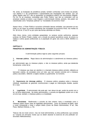 Há, ainda, as fundações de previdência privada, também conhecidas como fundos de pensão,
cujo objetivo é o de complementar a aposentadoria dos empregados das estatais, que, por
serem regidos pela CLT, não se aposentam na previdência pública com vencimentos integrais.
Por fim há as empresas controladas pelo Poder Público, que não se confundem com as
empresas estatais já vistas e que integram a administração indireta; portanto, não podem ser
classificadas como "empresas públicas" ou "sociedades de economia mista".
Apesar disso, o Poder Público é acionista controlador dessas entidades, que passaram ao seu
poder ou por terem se tornado subsidiárias das sociedades de economia mista, nos moldes do
inc. XX do art. 37 da CF ou por outra das formas admitidas em Direito.
Além disso, temos, como entidades paraestatais, os serviços sociais autônomos, pessoas
jurídicas de Direito Privado criadas com a função de prestar assistência social, de ensino ou
médica a certos grupos profissionais ou à população em geral, tais como o SESI, SENAC e o
SESC.
CAPÍTULO 5
PRINCÍPIOS DA ADMINISTRAÇÃO PÚBLICA
A administração pública rege-se pelos seguintes pricípios:
1. Interesse público. Regra básica da administração é o atendimento ao interesse público.
O
ato administrador agiu no interesse próprio, e não no interesse público, ainda que obedecida
formalmente a letra da lei.
O interesse que deve ser atentido é o chamado interesse público primário, referente ao
bem-estar coletivo, da sociedade como um todo, que nem sempre coincide com o interesse
público secundário, referente a órgãos estatais ou governantes do momento.
2. Supremacia do interesse público. O interesse público prevalece sobre o interesse
individual, respeitadas as garantias constitucionais e pagas as indenizações devidas, quando
for o caso.
3. Legalidade. O administrador não pode agir, nem deixar de agir, senão de acordo com a
lei, na forma determinada. No direito administrativo, o conceito de legalidade contém em si não
só a lei mas, também, o interesse público e a moralidade.
4. Moralidade. Reafirmando o conceito do item anterior, tanto a moralidade como o
interesse público fazem parte da legalidade administrativa. Como diz Bandeira de Mello, violar
a moral corresponde a violar o próprio direito (Curso de Direito Administrativo, 9ª ed., São
Paulo, Malheiro Editores, p. 72).
Trata-se não da moral comum, mas da moral administrativa, ou ética profissional, que consiste
no “conjunto de princípios morais que se devem observar no exercício de uma profissão” (cf.
Dicionário Melhoramentos).
 