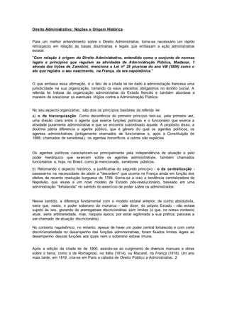 Direito Administrativo: Noções e Origem Histórica
Para um melhor entendimento sobre o Direito Administrativo, torna-se necessário um rápido
retrospecto em relação às bases doutrinárias e legais que embasam a ação administrativa
estatal.
"Com relação à origem do Direito Administrativo, entendido como o conjunto de normas
legais e princípios que regulam as atividades de Administração Pública, Medauar, 1
através das lições de Zanobini, menciona a Lei nº 28 pluviose do ano VIII (1800) como o
ato que registra o seu nascimento, na França, da era napoleônica."
O que embasa essa afirmação, é o fato de a citada lei ter dado à administração francesa uma
jurisdicidade na sua organização, tornando os seus preceitos obrigatórios no âmbito social. A
referida lei tratava da organização administrativa do Estado francês e também abordava a
maneira de solucionar os eventuais litígios contra a Administração Pública.
No seu aspecto organizativo, são dois os princípios basilares da referida lei:
a) o da hierarquização. Como decorrência do primeiro princípio tem-se, pela primeira vez,
uma divisão clara entre o agente que exerce funções políticas e o funcionário que exerce a
atividade puramente administrativa e que se encontra subordinado àquele. A propósito disso, a
doutrina pátria diferencia o agente público, que é gênero do qual os agentes políticos, os
agentes administrativos (antigamente chamados de funcionários e, após a Constituição de
1988, chamados de servidores), os agentes honoríficos e outros são espécies.
Os agentes políticos caracterizam-se principalmente pela independência de atuação e pelo
poder hierárquico que exercem sobre os agentes administrativos, também chamados
funcionários e, hoje, no Brasil, como já mencionado, servidores públicos.
b) Retomando o aspecto histórico, a justificativa do segundo princípio - o da centralização -
baseava-se na necessidade de abolir a "desordem" que ocorria na França ainda em função dos
efeitos da recente revolução burguesa de 1789. Soma-se a isso a tendência centralizadora de
Napoleão, que visava a um novo modelo de Estado pós-revolucionário, baseado em uma
administração "fortalecida" no sentido do exercício de poder sobre os administrados.
Nesse sentido, a diferença fundamental com o modelo estatal anterior, de cunho absolutista,
seria que, neste, o poder soberano do monarca - vale dizer, do próprio Estado - não estava
sujeito às leis, gozando de prerrogativas discricionárias sem limites (o que, no nosso contexto
atual, seria arbitrariedade, mas, naquela época, por estar legitimada a sua prática, passava a
ser chamado de atuação discricionária).
No contexto napoleônico, no entanto, apesar de haver um poder central fortalecido e com certa
discricionariedade no desempenho das funções administrativas, foram fixados limites legais ao
desempenho dessas funções aos quais nem o soberano estava imune.
Após a edição da citada lei de 1800, assiste-se ao surgimento de diversos manuais e obras
sobre o tema, como a de Romagnosi, na Itália (1814), ou Macarel, na França (1818). Um ano
mais tarde, em 1819, cria-se em Paris a cátedra de Direito Público e Administrativo. 2
 