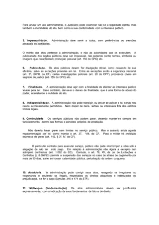 Para anular um ato administrativo, o Judiciário pode examinar não só a legalidade estrita, mas
também a moralidade do ato, bem como a sua conformidade com o interesse público.
5. Impessoalidade. Administração deve servir a todos, sem preferências ou aversões
pessoais ou partidárias.
O mérito dos atos pertence à administração, e não às autoridades que os executam. A
publicadade dos órgãos públicos deve ser impessoal, não podendo conter nomes, símbolos ou
imagens que caracterizem promoção pessoal (art. 155 do CPC) etc.
6. Publicidade. Os atos públicos devem Ter divulgação oficial, como requesito de sua
eficácia, salvo as exceções previstas em lei. Entre as exceções estão a segurança nacional
(art. 5º, XXVIII, da CF), certas investigações policiais (art. 20 do CPP), processos cíveis em
segredo de justiça (art. 155 do CPC) etc.
7. Finalidade. A administração deve agir com a finalidade de atender ao interesse público
visado pela lei. Caso contrário, dar-se-á o desvio de finalidade, que é uma forma de abuso do
poder, acarretando a nulidade do ato.
8. Indisponibilidade. A administração não pode transigir, ou deixar de aplicar a lei, senão nos
casos expressamente permitidos. Nem dispor de bens, verbas ou interesses fora dos estritos
limites legais.
9. Continuidade. Os serviços públicos não podem parar, devendo manter-se sempre em
funcionamento, dentro das formas e períodos próprios de prestação.
Não deveria haver greve sem limites no serviço público. Mas o assunto ainda agurda
regulamentação por lei, como manda o art. 37, VIII, da CF. Para o militar há proibição
expressa de greve (art. 142, § 3º, IV, da CF).
O particular contrato para executar serviço, público não pode interromper a obra sob a
alegação de não ter sido pago. Em relação à administração não vigora a exceptio non
adimpleti contractus (art. 1.092 do CC). Contudo, o art. 78, XV, da Lei de Licitações e
Contratos (L 8.666/93) permite a suspensão dos serviços no caso de atraso de pagamento por
mais de 90 dias, salvo se houver calamidade pública, perturbação da ordem ou guerra.
10. Autotutela. A administração pode corrigir seus atos, revogando os irregulares ou
inoportunos e anulando os ilegais, respeitados os direitos adquiridos e indenizados os
prejudicados, se for o caso Súmulas 346 e 474 do STF).
11. Motivaçao (fundamentação). Os atos administrativos devem ser justificados
expressamente, com a indicação de seus fundamentos de fato e de direito.
 