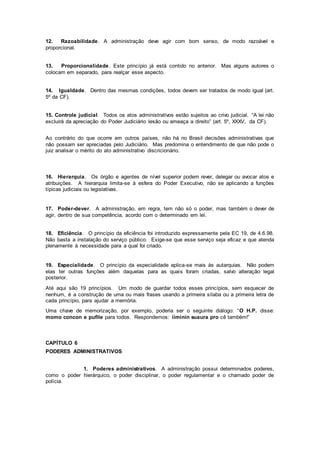 12. Razoabilidade. A administração deve agir com bom senso, de modo razoável e
proporcional.
13. Proporcionalidade. Este princípio já está contido no anterior. Mas alguns autores o
colocam em separado, para realçar esse aspecto.
14. Igualdade. Dentro das mesmas condições, todos devem ser tratados de modo igual (art.
5º da CF).
15. Controle judicial. Todos os atos administrativos estão sujeitos ao crivo judicial. “A lei não
excluirá da apreciação do Poder Judiciário lesão ou ameaça a direito” (art. 5º, XXXV, da CF).
Ao contrário do que ocorre em outros países, não há no Brasil decisões administrativas que
não possam ser apreciadas pelo Judiciário. Mas predomina o entendimento de que não pode o
juiz analisar o mérito do ato administrativo discricionário.
16. Hierarquia. Os órgão e agentes de nível superior podem rever, delegar ou avocar atos e
atribuições. A hierarquia limita-se à esfera do Poder Executivo, não se aplicando a funções
típicas judiciais ou legislativas.
17. Poder-dever. A administração, em regra, tem não só o poder, mas também o dever de
agir, dentro de sua competência, acordo com o determinado em lei.
18. Eficiência. O princípio da eficiência foi introduzido expressamente pela EC 19, de 4.6.98.
Não basta a instalação do serviço público. Exige-se que esse serviço seja eficaz e que atenda
plenamente à necessidade para a qual foi criado.
19. Especialidade. O princípio da especialidade aplica-se mais às autarquias. Não podem
elas ter outras funções além daquelas para as quais foram criadas, salvo alteração legal
posterior.
Até aqui são 19 princípios. Um modo de guardar todos esses princípios, sem esquecer de
nenhum, é a construção de uma ou mais frases usando a primeira sílaba ou a primeira letra de
cada princípio, para ajudar a memória.
Uma chave de memorização, por exemplo, poderia ser o seguinte diálogo: “O H.P. disse:
momo concon e pufile para todos. Respondemos: iiminin suaura pro cê também!”
CAPÍTULO 6
PODERES ADMINISTRATIVOS
1. Poderes administrativos. A administração possui determinados poderes,
como o poder hierárquico, o poder disciplinar, o poder regulamentar e o chamado poder de
polícia.
 