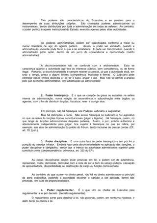 Tais poderes são característicos do Executivo e se prestam para o
desempenho de suas atribuições próprias. São chamados poderes administrativos ou
instrumentais, sendo distribuídos por toda a administração em todas as esferas. Ao contrário,
o poder político é aquele institucional do Estado, exercido apenas pelas altas autoridades.
Os poderes administrativos podem ser classificados conforme a maior ou
menor liberdade de agir do agente público. Assim, o poder ser vinculado, quando a
administração somente pode fazer o que a lei estabelece. E pode ser discricionário, quando o
administrador pode optar, dentro de um juízo de conveniência e oportunidade (mérito
administrativo).
A discricionariedade não se confunde com a arbitrariedade. Esta se
caracteriza quando a autoridade age fora do interesse público, sem competência, ou de forma
ilegal. Portanto, a discricionariedade é sempre relativa ou parcial, já que a autoridade está, em
todo o tempo, presa a alguns limites (competência, finalidade e forma). O Judiciário pode
controlar esses limites objetivos e, se for o caso, anular o ato. Mas não se admite a análise
pelo juiz do mérito administrativo, em substituição ao administrador.
2. Poder hierárquico. É o que se compõe de graus ou escalões na esfera
interna da administração, numa relação de ascendência e subordinação entre órgãos ou
agentes, com o fim de distribuir funções, fiscalizar, rever e corrigir atos.
Em princípio, não há hierarquia nos Poderes Judiciário e Legislativo.
Mas há distinções a fazer. Não existe hierarquia no Judiciário e no Legislativo
no que se refere às funções típicas constituicionais (julgar e legislar). Há hierarquia, porém, no
que tange às funções administrativas daqueles poderes. Assim, o juiz, embora autônomo e
absolutamente independente para julgar, fica sujeito à hierarquia no que se refere, por
exemplo, aos atos de administração do prédio do Fórum, tendo inclusive de prestar contas (CF,
art. 70, § ún.).
3. Poder disciplinar. É uma outra face do poder hierárquico e tem por fim a
punição do servidor infrator. Embora haja certa discricionariedade na aplicação das sanções, o
poder disciplinar é obrigatório, sendo que a inércia da autoridade administrativa superior pode
constituir crime (condescendência criminosa, art. 320 do CP).
As penas disciplinares devem estar previstas em lei, e podem ser de advertência,
repreensão, multa, demissão, demissão com a nota de ser a bem do serviço público, cassação
de aposentadoria, disponibilidade ou destituição de cargo ou função comissionada.
Ao contrário do que ocorre no direito penal, não há no direito administrativo o princípio
da pena específica, podendo a autoridade escolher a sanção a ser aplicada, dentro das
previstas, em juízo de proporcionalidade.
4. Poder regulamentar. É o que têm os chefes do Executivo para
regulamentar a lei por decreto (decreto regulamentar).
O regulamento serve para detalhar a lei, não podendo, porém, em nenhuma hipótese, ir
além da lei ou contra a lei.
 