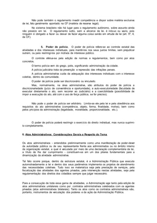 Não pode também o regulamento invadir competência e dispor sobre matéria exclusiva
de lei, fato geralmente apontado na CF (matéria de reserva legal).
No sistema brasileiro não há lugar para o regulamento autônomo, sobre assunto ainda
não previsto em lei. O regulamento solto, sem a alicerce da lei, é inócuo ou vazio, pois
ninguém é obrigado a fazer ou deixar de fazer alguma coisa senão em virtude de lei (art. 5º, II,
da CF).
5. Poder de polícia. O poder de polícia refere-se ao controle estatal das
atividades e dos interesses individuais, para mantê-los nos seus justos limites, sem prejudicar
outrem, ou para restringi-los por motivos de interesse público.
O controle efetua-se pela edição de normas e regulamentos, bem como por atos
concretos.
O termo polícia vem do grego, polis, significando administração da cidade.
A polícia judiciária trata da prevenção e repressão das infrações penais.
A polícia administrativa cuida da adequação dos interesses individuais com o interesse
coletivo, dentro da comunidade.
O poder de polícia pode ser discricionário ou vinculado.
Mas, normalmente, na área administrativa, são atributos do poder de polícia a
discricionariedade (juízo de conveniência e oportunidade), a auto-executoriedade (faculdade de
executar diretamente o ato, sem recorrer ao Judiciário) e a coercibilidade (possibilidade de
impor a execução do ato, até com o uso de força pública, se for preciso).
Não pode o poder de polícia ser arbitrário. Limita-se ele pela lei e pela obediência aos
requisitos do ato administrativo (competência, objeto, forma, finalidade, motivo), bem como
pelos pricípios da administração (legalidade, moralidade, proporcionalidade, etc.).
O poder de polícia poderá restringir o exercício do direito individual, mas nunca suprimi-
lo completamente.
6. Atos Administrativos: Considerações Gerais a Respeito do Tema
Os atos administrativos - entendidos preliminarmente como uma manifestação de poder-dever
da autoridade pública ou de seu representante frente aos administrados ou no âmbito interno
da organização estatal, a qual é veiculada por meio de uma declaração complementária da lei,
a título de lhe dar cumprimento - constituem-se em um dos pilares fundamentais para a
dinamização da atividade administrativa.
Tal fato ocorre porque, dentro da estrutura estatal, é a Administração Pública que executa
automotivadamente a lei e dentro dos seus parâmetros implementa os projetos de atendimento
das necessidades coletivas. Tudo isso se materializa seja pela prestação de serviços, pela
fiscalização das atividades dos agentes privados, pela intervenção nestas atividades, seja pela
regulamentação dos direitos dos cidadãos sempre que julgar necessário.
Para a consecução de toda essa gama de atividades, a Administração age tanto pela edição de
atos administrativos unilaterais como por contratos administrativos celebrados com os agentes
privados (atos administrativos bilaterais). Tanto os atos como os contratos administrativos são,
portanto, instrumentos de veiculação dos poderes e da ação da Administração Pública.
 