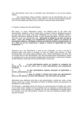 Atos administrativos típicos são os praticados pela administração no uso de seus poderes
estatais.
Atos administrativos atípicos (também chamados atos da administração) são os que
não envolvem poderes estatais, ficando o poder público no mesmo nível das demais pessoas,
como nos atos regidos pelo direito civil ou comercial, e não pelo direito administrativo.
6.1 Noções a respeito dos atos administrativos
Não temos, no nosso ordenamento jurídico, uma definição legal do que sejam atos
administrativos; entretanto, e até em virtude disso, a doutrina é farta em definições que variam
de autor para autor, sendo umas mais abrangentes do que outras. Preferimos adotar a
definição formulada por Bandeira de Mello, a qual é bastante abrangente, conforme será visto.
Para esse autor, atos administrativos são: "declaração do Estado (ou de quem lhe faça as
vezes - como, por exemplo, um concessionário de serviço público), no exercício de
prerrogativas públicas, manifestada mediante providências jurídicas complementares da
lei a título de lhe dar cumprimento e sujeitas a controle de legitimidade por órgão
jurisdicional"! 13
Observe-se que o ato administrativo é, antes de tudo, declaração, ou seja, é uma fala ou
pronúncia sobre certa coisa ou situação, no dizer do mesmo autor; portanto, os fatos
(acontecimentos) que tenham alguma relevância para o Direito Administrativo, por óbvio, não
se incluirão entre os atos administrativos, pois são precisamente fatos administrativos, embora
se considere que os atos são espécie do gênero fatos administrativos. Juridicamente, Bandeira
de Mello diferencia estes fatos dos atos administrativos ao dizer que:
a) a) os atos administrativos podem ser anulados ou revogados nos
termos da lei, o que não ocorre com os fatos administrativos, pois simplesmente
acontecem;
b) b) os atos administrativos possuem presunção de legitimidade, e
os fatos administrativos, não;
c) c) o tema da vontade é relevante para certos atos administrativos
(como se verá adiante); nos fatos administrativos, isso nem poderia ser proposto.
Delimitadas essas diferenças entre fatos e atos administrativos, e atendo-nos, então, a estes
últimos, note-se que o termo "declaração do Estado" da definição destes atos pressupõe uma
abrangência em dois sentidos.
Primeiramente, a declaração destes não precisa ser necessariamente de vontade, pois, dentro
de um critério amplo, também os atos de opinião (como os pareceres ou laudos técnicos) ou
conhecimento (como atestados ou certidões) que não são manifestações de vontade podem
ser incluídos como atos administrativos, tendo-se em vista que certamente declaram algo e
possuem fé pública.
 