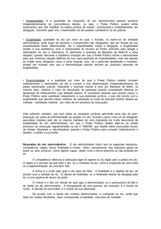 • Imperatividade: é a qualidade de imposição do ato administrativo perante terceiros
independentemente da concordância destes, ou seja, o Poder Público poderá editar
provimentos que irão interferir na esfera jurídica de outrem, constituindo-o unilateralmente, em
obrigação. Somente após isto, o destinatário do ato poderia contestá-lo na via judicial.
• Exigibilidade: qualidade do ato por meio do qual, o Estado, no exercício de atividade
administrativa, pode exigir de terceiros o cumprimento das obrigações, que em função da sua
imperatividade foram determinadas. Se a imperatividade impõe a obrigação, a exigibilidade
impele à sua obediência, sem a necessidade do recurso ao Poder Judiciário para obrigar o
destinatário do ato a observá-la. É pertinente o exemplo de Bandeira de Mello15 a esse
respeito, quando descreve a hipotética situação em que o Poder Público intima o administrado
para que construa calçada defronte de sua casa (exemplo de imperatividade), mas não apenas
se impõe essa obrigação como a torna exigível, pois, se o particular desatender o mandato,
poderá ser multado sem que a Administração precise recorrer ao Judiciário (exemplo de
exigibilidade).
• Executoriedade: é a qualidade por meio da qual o Poder Público poderá compelir
materialmente o destinatário do ato a cumprir a sua determinação, independentemente da
prévia autorização judicial. Utilizando o exemplo trazido à tona por Bandeira de Mello, na
mesma obra, citamos o caso de dissolução de passeata quando considerada ofensiva ou
apreensão de medicamento cuja validade expirou. É importante observar que nesses casos, o
Poder Público pode satisfazer diretamente a sua pretensão jurídica, o que não ocorre com a
exigibilidade que permite meios indiretos de satisfação (a multa do exemplo anterior deverá ser
cobrada - satisfação material - por meio de um processo de execução).
Vale salientar, também, que nem todas as situações jurídicas permitirão esse tipo de auto-
execução por parte da Administração ao expedir um ato. Existem casos como os de obrigação
pecuniária imposta pelo ato (a mesma hipótese de uma imposição de multa decorrente da
exigibilidade do ato administrativo), em que o Poder Público deverá valer-se do devido
processo de execução regulamentada na Lei n° 6830/80, que dispõe sobre execuções fiscais
de dívidas tributárias e não-tributárias perante o Poder Público para compelir materialmente o
devedor a saldar a sua dívida.
Requisitos do ato administrativo. O ato administrativo típico tem os seguintes requisitos:
competência, objeto, forma, finalidade e motivo. Além, naturalmente, dos requisitos gerais de
todos os atos jurídicos, como agente capaz, objeto lícito e forma prescrita ou não proibida em
lei.
A competência refere-se à atribuição legal do agente ou do órgão para a prática do ato.
O objeto é o assunto de que trata o ato, ou o conteúdo do ato, como a imposição de uma multa
ou a regulamentação de uma feira livre.
A forma é o modo pelo qual o ato deve ser feito. A finalidade é o objetivo do ato, de
acordo com a vontade da lei. O desvio de finalidade, ou a finalidade diversa da desejada pela
lei, é uma espécie de abuso de poder.
O motivo é o fato em virtude do qual agiu a administração, ou o pressuposto de fato e
de direito do ato administrativo. A transgressão de uma postura, por exemplo, é o motivo da
multa. A desídia do funcionário é o motivo de sua demissão.
De acordo com a teoria dos motivos determinantes, a motivação do ato, ainda que
dada em caráter facultativo, deve corresponder à realidade, sob pena de nulidade.
 