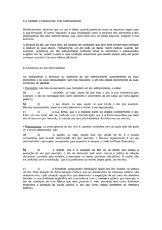6.3 Validade e Eficácia dos Atos Administrativos
Sinteticamente, dizemos que um ato é válido, quando preenche todos os requisitos legais para
a sua formação. O termo "requisito" é aqui empregado como o conjunto dos elementos e dos
pressupostos dos atos administrativos, que, como será visto no tópico seguinte, integram a sua
estrutura.
A eficácia do ato, por outro lado, diz respeito às condições que este deve cumprir para começar
a produzir os seus efeitos. Efetivamente, um ato pode ser válido, porém ineficaz, quando, por
exemplo, expede-se um ato administrativo contendo todos os elementos e pressupostos
exigidos em lei, porém sujeito a uma condição suspensiva que deverá ocorrer para ele poder
começar a produzir os seus efeitos (eficácia).
6.4 Anatomia do Ato Administrativo
Ao analisarmos a estrutura ou anatomia do ato administrativo, consideramos os seus
elementos e os seus pressupostos: sem tais requisitos, o ato não estará preenchendo as suas
condições de validade.
• Elementos: são três os elementos que compõem um ato administrativo, a saber:
a) a) conteúdo, ou seja, aquilo de que trata o ato, a sua substância (por
exemplo, o ato de nomeação tem como elemento o provimento de um cargo por certo agente
público);
b) b) o seu objeto, ou seja, aquilo no qual incide o ato (por exemplo,
Decreto expropriatório pode ter como elemento o imóvel a ser expropriado);
c) c) a sua forma, que é a maneira como se reveste exteriormente o ato.
Esta, por seu turno, não se confunde com a formalização, que é a forma específica que dado
ato irá assumir (por exemplo, a maioria dos atos administrativos formaliza-se por escrito).
• Pressupostos: os pressupostos do ato, isto é, aquelas condições sem as quais este não pode
vir a existir validamente, são:
a) a) o sujeito, ou seja, aquele que, em virtude de lei, é o sujeito
competente para expedir determinado ato (por exemplo, o Decreto regulamentar é um ato
administrativo cujo sujeito competente para expedi-lo é sempre o chefe do Poder Executivo);
b) b) o motivo, que é a situação de fato ou de direito que enseja a
produção do ato (por exemplo, o ato de demissão terá como motivo a prática de infração
disciplinar cometida pelo servidor, comprovada no devido processo disciplinar). O motivo não
se confunde com a motivação, que é a justificativa do motivo (regra geral, por escrito);
c) c) a finalidade, pressuposto teleológico ligado aos fins visados na prática
do ato. Toda atuação da Administração Pública visa ao atendimento do interesse público; não
obstante isso, cada situação específica que determinou a expedição de um certo ato atenderá
também a uma finalidade específica em consonância com o interesse público (por exemplo, o
ato de interdição de uma fábrica que está poluindo o meio ambiente terá como finalidade
específica a proteção da saúde pública e, por seu turno, estará atendendo ao interesse
público);
 