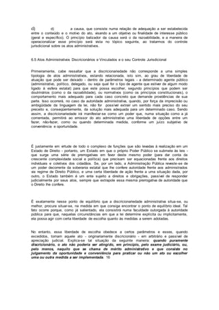 d) d) a causa, que consiste numa relação de adequação a ser estabelecida
entre o conteúdo e o motivo do ato, visando a um objetivo ou finalidade de interesse público
(geral e específico). O princípio balizador da causa será o da razoabilidade, e a maneira de
operacionalizar esse princípio será vista no tópico seguinte, ao tratarmos do controle
jurisdicional sobre os atos administrativos.
6.5 Atos Administrativos Discricionários e Vinculados e o seu Controle Jurisdicional
Primeiramente, cabe ressaltar que a discricionariedade não corresponde a uma simples
tipologia de atos administrativos, estando relacionada, isto sim, ao grau de liberdade de
atuação que pode ser deixado - dentro de parâmetros legais - a determinado agente público
(administrativo, político, delegado, ou seja qual for o tipo de agente que estiver de algum modo
ligado à esfera estatal) para que este possa escolher, segundo princípios que podem ser
doutrinários (como o da razoabilidade), ou normativos (como os princípios constitucionais), o
comportamento mais adequado para cada caso concreto que demande providências de sua
parte. Isso ocorrerá, no caso da autoridade administrativa, quando, por força da imprecisão ou
ambigüidade da linguagem da lei, não for possível extrair um sentido mais preciso do seu
preceito e, conseqüentemente, da solução mais adequada para um determinado caso. Sendo
assim, a discricionariedade irá manifestar-se como um poder que, numa situação como a já
comentada, permitirá ao emissor do ato administrativo uma liberdade de opções entre um
fazer, não-fazer, como ou quando determinada medida, conforme um juízo subjetivo de
conveniência e oportunidade.
É justamente em virtude de todo o complexo de funções que são levadas à realização em um
Estado de Direito - portanto, um Estado em que o próprio Poder Público se submete às leis -
que surge uma série de prerrogativas em favor deste mesmo poder (para dar conta da
crescente complexidade social e política) que precisam ser equacionadas frente aos direitos
individuais e coletivos dos cidadãos. Se, por um lado, a Administração Pública reveste-se de
um poder decorrente da soberania estatal que lhe confere autoridade frente aos administrados
via regime de Direito Público, e uma certa liberdade de ação frente a uma situação dada, por
outro, o Estado também é um ente sujeito a direitos e obrigações, passível de responder
judicialmente por seus atos, sempre que extrapole essa mesma prerrogativa de autoridade que
o Direito lhe confere.
É exatamente nesse ponto de equilíbrio que a discricionariedade administrativa situa-se, ou
melhor, procura situar-se, na medida em que consiga encontrar o ponto de equilíbrio ideal. Tal
fato ocorre porque, como já salientado, ela consistirá numa faculdade outorgada à autoridade
pública para que, naquelas circunstâncias em que a lei determine explícita ou implicitamente,
ela possa agir com certa liberdade de escolha quanto às medidas a serem adotadas.
No entanto, essa liberdade de escolha obedece a certos parâmetros e esses, quando
excedidos, tornam aquele ato - originariamente discricionário - em arbitrário e passível de
apreciação judicial. Explica-se tal situação da seguinte maneira: quando puramente
discricionário, o ato não poderia ser atingido, em princípio, pelo exame judiciário, ou,
pelo menos, naquilo que se chama de mérito administrativo e que consiste no
julgamento da oportunidade e conveniência para praticar ou não um ato ou escolher
uma ou outra medida a ser implementada. 16
 