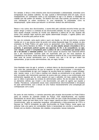 Em verdade, é tênue a linha divisória entre discricionariedade e arbitrariedade, entendida como
extrapolação dos poderes auferidos. Ou seja, quando a Administração entra em ação, cria-se
imediatamente um contraponto entre a sua autoridade no agir e os direitos e liberdades do
cidadão que não podem ser lesados. Tal aspecto fica mais claro quando, por exemplo, tem-se
uma intervenção na ordem econômica ou uma intervenção na propriedade, como na
desapropriação, ações essas que reduzem ou eliminam direitos dos administrados.
Nesse e nos outros atos discricionários, o exame feito pelo Judiciário encontra limites que não
podem atingir o motivo e o conteúdo do ato discricionário adotado. Ou seja, no caso do motivo,
seria aquela situação concreta do mundo que determina a prática de um ato. Quando não
existe uma previsão legal explícita para aquela determinada situação, o agente público tem
liberdade de escolha para praticar tal ato.
No caso do conteúdo, seria aquilo sobre o qual o ato dispõe, ou, dito de outra forma, a própria
medida em si e que precisa estar de acordo com prévia disposição legal. Em verdade, os atos
emanados do Poder Público em geral nunca se apresentam como totalmente discricionários
pois, como afirma Bandeira de Mello, 17 todos os atos estarão sempre vinculados à lei e,
portanto, à apreciação judicial quanto aos aspectos do fim e da competência, ou seja,
com relação a quem é competente para a prática do ato e a finalidade que sempre deve
ser a de atender o interesse público. Isso ocorre apesar da doutrina mais tradicional afirmar
que o ato discricionário somente pode ser examinado pelo juiz nos seus aspectos da
competência e da forma, sendo esta última a aparência externa do ato, a sua estruturação, que
deve estar de acordo estritamente com a maneira com que a lei diz que devem ser
apresentados, já que os atos administrativos são, em regra, formais.
Uma liberdade maior de agir é, portanto, o atributo básico da discricionariedade, em contraste
com outra das características de que se revestem os atos administrativos: a vinculação, ou
seja, a impossibilidade de agir com margens de escolha frente às medidas a serem tomadas,
pois, nesses casos, a lei é clara e taxativa com relação ao procedimento a ser adotado. Os
atos vinculados são inteiramente passíveis de exame pelo juiz, porque a sua conformação está
estritamente regulada por lei, único aspecto em que o Judiciário, em tese, poderia intervir no
que se refere à apreciação da conduta do administrador público. No ato vinculado não existem
os elementos volitivos que movem o ato discricionário, por parte do agente que expede a
medida. Percebe-se, comparando essas duas características (discricionariedade e vinculação)
da ação administrativa, que o estudo de uma implica necessariamente uma comparação por
contraposição com a outra.
Do ponto de vista histórico, o caminho percorrido pela atuação discricionária do Poder Público
partiu do contexto do chamado Estado de Polícia, mais especificamente, nos Estados
Absolutistas do século XVII e meados do século XVIII, em que a ação discricionária do Estado
era ampla, quase que sem freios na lei. Logo a seguir, passou-se para o contexto dos Estados
Constitucionais, após as revoluções burguesas, principalmente a norte-americana de 1776 e a
francesa de 1789,18 limitadores da ação discricionária do Poder Público, tendo agora que
enfrentar toda uma gama de contradições frente à necessidade de conciliar a supremacia do
Estado com os direitos e liberdades dos cidadãos conquistados nessas revoluções.
 
