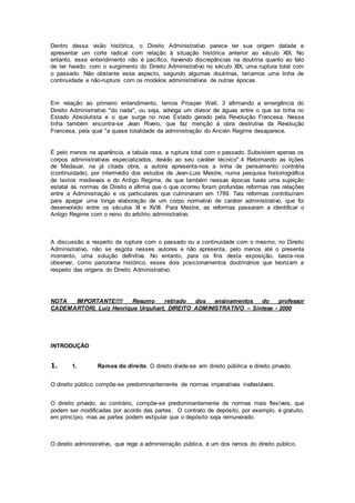 Dentro dessa visão histórica, o Direito Administrativo parece ter sua origem datada e
apresentar um corte radical com relação à situação histórica anterior ao século XIX. No
entanto, esse entendimento não é pacífico, havendo discrepâncias na doutrina quanto ao fato
de ter havido, com o surgimento do Direito Administrativo no século XIX, uma ruptura total com
o passado. Não obstante esse aspecto, segundo algumas doutrinas, teríamos uma linha de
continuidade e não-ruptura com os modelos administrativos de outras épocas.
Em relação ao primeiro entendimento, temos Prosper Well, 3 afirmando a emergência do
Direito Administrativo "do nada", ou seja, advoga um divisor de águas entre o que se tinha no
Estado Absolutista e o que surge no novo Estado gerado pela Revolução Francesa. Nessa
linha também encontra-se Jean Rivero, que faz menção à obra destrutiva da Revolução
Francesa, pela qual "a quase totalidade da administração do Ancién Regime desaparece.
É pelo menos na aparência, a tabula rasa, a ruptura total com o passado. Subsistem apenas os
corpos administrativos especializados, devido ao seu caráter técnico".4 Retomando as lições
de Medauar, na já citada obra, a autora apresenta-nos a linha de pensamento contrária
(continuidade), por intermédio dos estudos de Jean-Luis Mestre, numa pesquisa historiográfica
de textos medievais e do Antigo Regime, de que também nessas épocas havia uma sujeição
estatal às normas de Direito e afirma que o que ocorreu foram profundas reformas nas relações
entre a Administração e os particulares que culminaram em 1789. Tais reformas contribuíram
para apagar uma longa elaboração de um corpo normativo de caráter administrativo, que foi
desenvolvido entre os séculos XI e XVIII. Para Mestre, as reformas passaram a identificar o
Antigo Regime com o reino do arbítrio administrativo.
A discussão a respeito da ruptura com o passado ou a continuidade com o mesmo, no Direito
Administrativo, não se esgota nesses autores e não apresenta, pelo menos até o presente
momento, uma solução definitiva. No entanto, para os fins desta exposição, basta-nos
observar, como panorama histórico, esses dois posicionamentos doutrinários que teorizam a
respeito das origens do Direito Administrativo.
NOTA IMPORTANTE!!!! Resumo retirado dos ensinamentos do professor
CADEMARTORI, Luiz Henrique Urquhart, DIREITO ADMINISTRATIVO – Síntese - 2000
INTRODUÇÃO
1. 1. Ramos do direito. O direito divide-se em direito púbilica e direito privado.
O direito público compõe-se predominantemente de normas imperativas inafastáveis.
O direito privado, ao contrário, compõe-se predominantemente de normas mais flexíveis, que
podem ser modificadas por acordo das partes. O contrato de depósito, por exemplo, é gratuito,
em princípio, mas as partes podem estipular que o depósito seja remunerado.
O direito administrativo, que rege a administração pública, é um dos ramos do direito público.
 