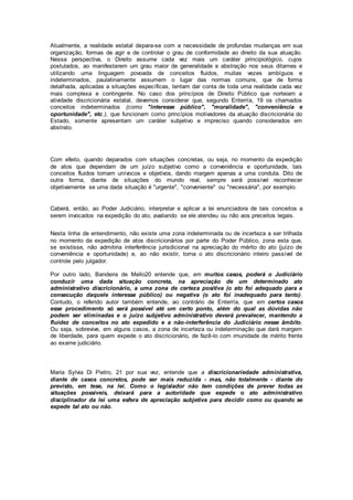 Atualmente, a realidade estatal depara-se com a necessidade de profundas mudanças em sua
organização, formas de agir e de controlar o grau de conformidade ao direito da sua atuação.
Nessa perspectiva, o Direito assume cada vez mais um caráter principiológico, cujos
postulados, ao manifestarem um grau maior de generalidade e abstração nos seus ditames e
utilizando uma linguagem povoada de conceitos fluidos, muitas vezes ambíguos e
indeterminados, paulatinamente assumem o lugar das normas comuns, que de forma
detalhada, aplicadas a situações específicas, tentam dar conta de toda uma realidade cada vez
mais complexa e contingente. No caso dos princípios de Direito Público que norteiam a
atividade discricionária estatal, devemos considerar que, segundo Enterría, 19 os chamados
conceitos indeterminados (como "interesse público", "moralidade", "conveniência e
oportunidade", etc.), que funcionam como princípios motivadores da atuação discricionária do
Estado, somente apresentam um caráter subjetivo e impreciso quando considerados em
abstrato.
Com efeito, quando deparados com situações concretas, ou seja, no momento da expedição
de atos que dependam de um juízo subjetivo como a conveniência e oportunidade, tais
conceitos fluidos tornam unívocos e objetivos, dando margem apenas a uma conduta. Dito de
outra forma, diante de situações do mundo real, sempre será possível reconhecer
objetivamente se uma dada situação é "urgente", "conveniente" ou "necessária", por exemplo.
Caberá, então, ao Poder Judiciário, interpretar e aplicar a lei enunciadora de tais conceitos a
serem invocados na expedição do ato, avaliando se ele atendeu ou não aos preceitos legais.
Nesta linha de entendimento, não existe uma zona indeterminada ou de incerteza a ser trilhada
no momento da expedição de atos discricionários por parte do Poder Público, zona esta que,
se existisse, não admitiria interferência jurisdicional na apreciação do mérito do ato (juízo de
conveniência e oportunidade) e, ao não existir, torna o ato discricionário inteiro passível de
controle pelo julgador.
Por outro lado, Bandeira de Mello20 entende que, em muitos casos, poderá o Judiciário
conduzir uma dada situação concreta, na apreciação de um determinado ato
administrativo discricionário, a uma zona de certeza positiva (o ato foi adequado para a
consecução daquele interesse público) ou negativa (o ato foi inadequado para tanto).
Contudo, o referido autor também entende, ao contrário de Enterría, que em certos casos
esse procedimento só será possível até um certo ponto, além do qual as dúvidas não
podem ser eliminadas e o juízo subjetivo administrativo deverá prevalecer, mantendo a
fluidez de conceitos no ato expedido e a não-interferência do Judiciário nesse âmbito.
Ou seja, sobrevive, em alguns casos, a zona de incerteza ou indeterminação que dará margem
de liberdade, para quem expede o ato discricionário, de fazê-lo com imunidade de mérito frente
ao exame judiciário.
Maria Sylvia Di Pietro, 21 por sua vez, entende que a discricionariedade administrativa,
diante de casos concretos, pode ser mais reduzida - mas, não totalmente - diante do
previsto, em tese, na lei. Como o legislador não tem condições de prever todas as
situações possíveis, deixará para a autoridade que expede o ato administrativo
disciplinador da lei uma esfera de apreciação subjetiva para decidir como ou quando se
expede tal ato ou não.
 