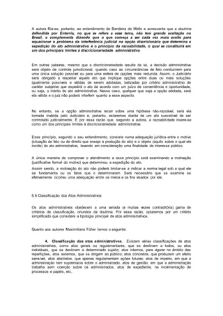 A autora filia-se, portanto, ao entendimento de Bandeira de Mello e acrescenta que a doutrina
defendida por Enterría, no que se refere a esse tema, não tem grande aceitação no
Brasil, e complementa dizendo que o que começa a ser cada vez mais aceito para
equacionar o problema da interferência judicial na opção discricionária que determina a
expedição do ato administrativo é o princípio da razoabilidade, o qual se constituirá em
um dos principais limites à discricionariedade administrativa.
Em outras palavras, mesmo que a discricionariedade resulte da lei, a decisão administrativa
será objeto de controle jurisdicional, quando caso as circunstâncias de fato conduzirem para
uma única solução possível ou para uma esfera de opções mais reduzida. Assim, o Judiciário
será obrigado a respeitar aquele ato que implique opções entre duas ou mais soluções
igualmente possíveis e válidas de serem adotadas, balizadas por critério administrativo de
caráter subjetivo que expedirá o ato de acordo com um juízo de conveniência e oportunidade,
ou seja, o mérito do ato administrativo. Nesse caso, qualquer que seja a opção adotada, será
ela válida e o juiz não poderá interferir quanto a esse aspecto.
No entanto, se a opção administrativa recair sobre urna hipótese não-razoável, será ela
tornada inválida pelo Judiciário e, portanto, estaremos diante de um ato suscetível de ser
controlado judicialmente. É por essa razão que, segundo a autora, a razoabilidade insere-se
como um dos principais limites à discricionariedade administrativa.
Esse princípio, segundo o seu entendimento, consiste numa adequação jurídica entre o motivo
(situação de fato ou de direito que enseja a produção do ato) e o objeto (aquilo sobre o qual ele
incide) do ato administrativo, levando em consideração uma finalidade de interesse público.
A única maneira de comprovar o atendimento a esse princípio será examinando a motivação
(justificativa formal do motivo) que determinou a expedição do ato.
Assim sendo, a motivação do ato não poderá limitar-se a indicar a norma legal sob a qual ele
se fundamenta ou os fatos que o determinaram. Será necessário que se examine se
efetivamente ocorreu uma adequação entre os meios e os fins visados por ele.
6.6 Classificação dos Atos Administrativos
Os atos administrativos obedecem a uma variada (e muitas vezes contraditória) gama de
critérios de classificação, oriundos da doutrina. Por essa razão, optaremos por um critério
simplificado que considere a tipologia principal de atos administrativos.
Quanto aos autores Maximiliano Füher temos o seguinte:
4. Classificação dos atos administrativos. Existem várias classificações de atos
administrativos, como atos gerais ou regulamentares, que se destinam a todos, ou atos
individuais, que se destinam a determinado sujeito; atos internos, para vigorar no âmbito das
repartições, atos externos, que se dirigem ao público; atos concretos, que produzem um efeito
sensível, atos abstratos, que apenas regulamentam ações futuras; atos de império, em que a
administração tem supremacia sobre o administrado, atos de gestão, em que a administração
trabalha sem coerção sobre os administrados, atos de expediente, na movimentação de
processos e papéis, etc.
 