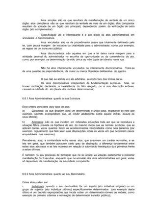 Atos simples são os que resultam da manifestação de vontade de um único
órgão; atos complexos são os que resultam da vontade de mais de um órgão; atos compostos
resultam da vontade de um órgão (ato principal), dependendo, porém, da verificação de outro
órgão (ato complementar).
Classificação útil e interessante é a que divide os atos administrativos em
vinculados e discricionários.
Atos vinculados são os de procedimento quase que totalmente delineado pela
lei, com pouca margem de iniciativa ou criatividade para o administrador, como, por exemplo,
as regras de um concurso público.
Atos discricionários são aqueles em que a lei deixa certa margem para a
atividade pessoal do administrador na escolha da oportunidade ou da conveniência do ato,
como, por exemplo, na determinação de mão única ou mão dupla de trânsito numa rua.
Não há atos inteiramente vinculados ou inteiramente discricionários. Trata-se
de uma questão de preponderância, de maior ou menor liberdade deliberativa do agente.
O que não se admite é o ato arbitrário, exercido fora dos limites da lei.
Os atos discricionários independem de fundamentação expressa. Mas, se
houver motivação declarada, a inexistência do fato alegado, ou a sua descrição errônea,
causará a nulidade do ato (teoria dos motivos determinantes).
6.6.1 Atos Administrativos quanto à sua Estrutura
Este critério considera dois tipos de atos:
a) Concretos: os que dispõem para um determinado e único caso, esgotando-se nele (por
exemplo, Decreto expropriatório que, ao incidir validamente sobre aquele imóvel, exaure os
seus efeitos);
b) Abstratos: são os que incidem em reiteradas situações toda vez que se reproduza a
situação fática prevista na hipótese do ato, do mesmo modo que as normas jurídicas, que se
aplicam tantas vezes quantos forem os acontecimentos interpretados como nela previstos (por
exemplo, regulamento que fará valer suas disposições todas as vezes em que ocorrerem casos
enquadráveis nas mesmas).
Percebe-se, aqui, a similaridade entre esses atos, que assumem um caráter normativo, e as
leis em geral, que também possuem certo grau de abstração; a diferença fundamental entre
estes atos abstratos e as leis ocorrerá em relação à submissão hierárquica dos primeiros frente
a estas últimas.
É também no seu processo de formação que na lei ocorre via votação parlamentar e posterior
manifestação do Executivo, enquanto que na emissão dos atos administrativos em geral, estes
só dependem da manifestação da autoridade competente.
6.6.2 Atos Administrativos quanto ao seu Destinatário
Estes atos podem ser:
• Individuais: quando o seu destinatário for um sujeito (ato individual singular) ou um
grupo de sujeitos (ato individual plúrimo) especificamente determinados (um exemplo deste
último é um decreto expropriatório que incida sobre um determinado número de imóveis; como
exemplo do primeiro citamos a nomeação de determinado servidor público);
 